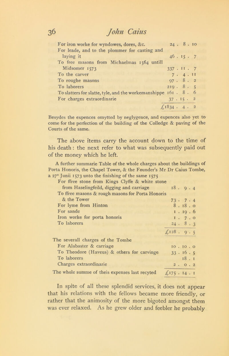 For iron worke for wyndowes, dores, &c. For leade, and to the plommer for casting and 24 . 8 . 10 laying it To free masons from Michaelmas 1564 untill 46 . 15 • 7 Midsomer 1573 337 . 11 . 7 To the carver 7 • 4 . 11 To roughe masons 97 • 8 . 2 To laborers 219 . 8 . 5 To slatters for slatte, tyle, and the workemanshippe 161 . 8 . 6 For charges extraordinarie 37 • 15 • 2 ^1834 . 4 • 2 Besydes the expences omytted by neglygence, and expences also yet to come for the perfection of the building of the Colledge & paving of the Courts of the same. The above items carry the account down to the time of his death : the next refer to what was subsequently paid out of the money which he left. A further summarie Table of the whole charges about the buildings of Porta Honoris, the Chapel Tower, & the Founder’s Mr Dr Caius Tombe, a 27° Junii 1573 unto the finishing of the same 1575 For ffree stone from Kings Clyffe & white stone from Haselingfeild, digging and carriage 18 . 9 • 4 To ffree masons & rough masons for Porta Honoris & the Tower 73 • 7 • 4 For lyme from Hinton 8 . 18 . 0 For sande I . 19 . 6 Iron worke for porta honoris I . 7 . 0 To laborers 24 . 8 . 3 The severall charges of the Tombe ^128 . 9 • 5 For Alabaster & carriage 10 . 10 . 0 To Theodore (Haveus) & others for carvinge 33 • 16 . 5 To laborers 18 . I Charges extraordinarie 2 . 0 . 2 The whole summe of theis expenses last recyted ^175 • 14 . i In spite of all these splendid services, it does not appear that his relations with the fellows became more friendly, or rather that the animosity of the more bigoted amongst them was ever relaxed. As he grew older and feebler he probably