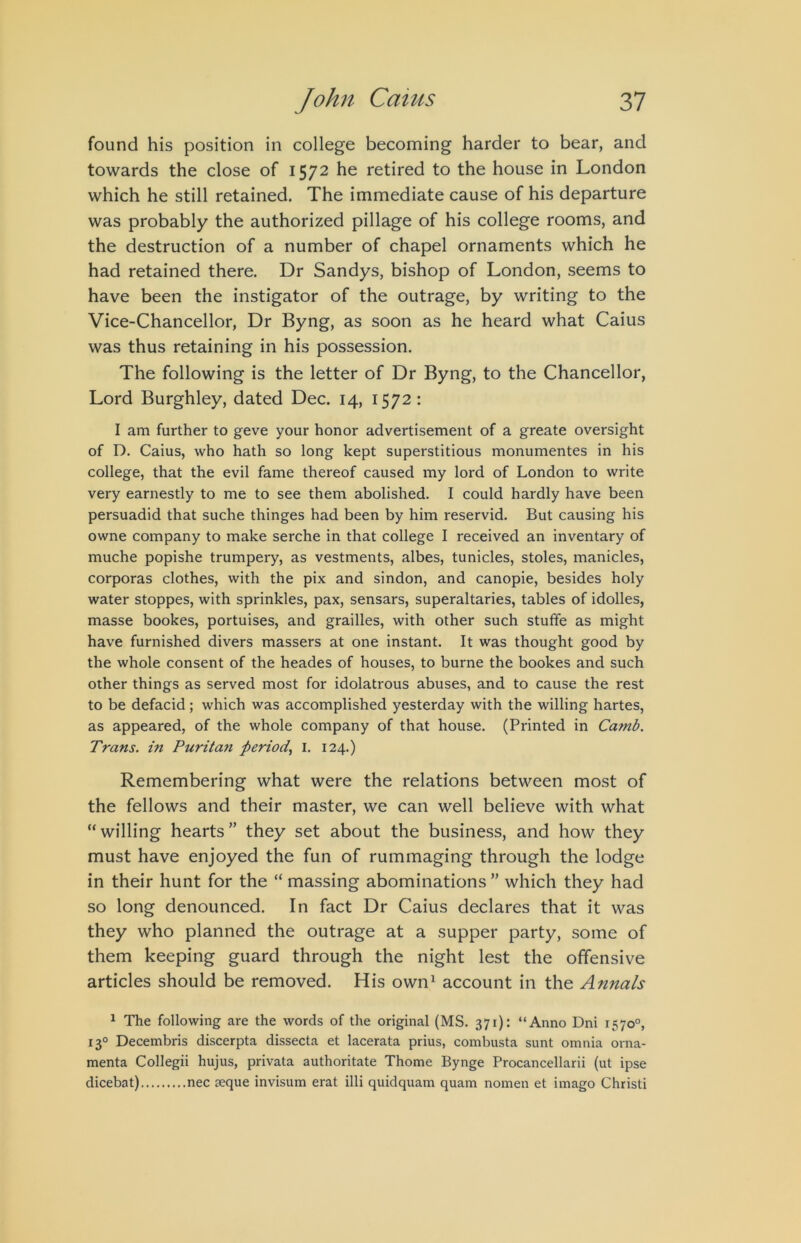 found his position in college becoming harder to bear, and towards the close of 1572 he retired to the house in London which he still retained. The immediate cause of his departure was probably the authorized pillage of his college rooms, and the destruction of a number of chapel ornaments which he had retained there. Dr Sandys, bishop of London, seems to have been the instigator of the outrage, by writing to the Vice-Chancellor, Dr Byng, as soon as he heard what Caius was thus retaining in his possession. The following is the letter of Dr Byng, to the Chancellor, Lord Burghley, dated Dec. 14, 1572: I am further to geve your honor advertisement of a greate oversight of D. Caius, who hath so long kept superstitious monumentes in his college, that the evil fame thereof caused my lord of London to write very earnestly to me to see them abolished. I could hardly have been persuadid that suche thinges had been by him reservid. But causing his owne company to make serche in that college I received an inventary of muche popishe trumpery, as vestments, albes, tunicles, stoles, manicles, corporas clothes, with the pix and sindon, and canopie, besides holy water stoppes, with sprinkles, pax, sensars, superaltaries, tables of idolles, masse bookes, portuises, and grailles, with other such stuffe as might have furnished divers massers at one instant. It was thought good by the whole consent of the heades of houses, to burne the bookes and such other things as served most for idolatrous abuses, and to cause the rest to be defacid; which was accomplished yesterday with the willing hartes, as appeared, of the whole company of that house. (Printed in Camb. Trans, in Puritan period.^ I. 124.) Remembering what were the relations between most of the fellows and their master, we can well believe with what “willing hearts” they set about the business, and how they must have enjoyed the fun of rummaging through the lodge in their hunt for the “ massing abominations ” which they had so long denounced. In fact Dr Caius declares that it was they who planned the outrage at a supper party, some of them keeping guard through the night lest the offensive articles should be removed. His own^ account in the Annals ^ The following are the words of the original (MS. 371): “Anno Dni 1570°, 13° Decembris discerpta dissecta et lacerata prius, combusta sunt omnia orna- menta Collegii hujus, privata authoritate Thome Bynge Procancellarii (ut ipse dicebat) nec seque invisum erat illi quidquam quam nomen et imago Christi