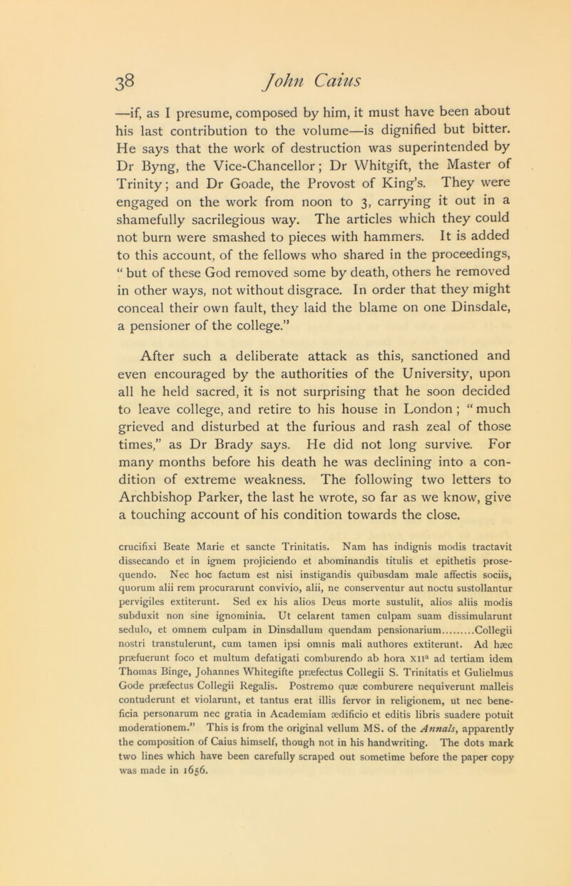 —if, as I presume, composed by him, it must have been about his last contribution to the volume—is dignified but bitter. He says that the work of destruction was superintended by Dr Byng, the Vice-Chancellor; Dr Whitgift, the Master of Trinity; and Dr Goade, the Provost of King’s. They were engaged on the work from noon to 3, carrying it out in a shamefully sacrilegious way. The articles which they could not burn were smashed to pieces with hammers. It is added to this account, of the fellows who shared in the proceedings, “ but of these God removed some by death, others he removed in other ways, not without disgrace. In order that they might conceal their own fault, they laid the blame on one Dinsdale, a pensioner of the college.” After such a deliberate attack as this, sanctioned and even encouraged by the authorities of the University, upon all he held sacred, it is not surprising that he soon decided to leave college, and retire to his house in London ; “ much grieved and disturbed at the furious and rash zeal of those times,” as Dr Brady says. He did not long survive. For many months before his death he was declining into a con- dition of extreme weakness. The following two letters to Archbishop Parker, the last he wrote, so far as we know, give a touching account of his condition towards the close. crucifixi Beate Marie et sancte Trinitatis. Nam has indignis modis tractavit dissecando et in ignem projiciendo et abominandis titulis et epithetis prose- quendo. Nec hoc factum est nisi instigandis quibusdam male afifectis sociis, quorum alii rem procurarunt convivio, alii, ne conserventur aut noctu sustollantur pervigiles extiterunt. Sed ex his alios Deus morte sustulit, alios aliis modis subduxit non sine ignominia. Ut celarent tamen culpam suam dissimularunt sedulo, et omnem culpam in Dinsdallum quendam pensionarium Collegii nostri transtulerunt, cum tamen ipsi omnis mali authores extiterunt. Ad hsec praefuerunt foco et multum defatigati comburendo ab hora xii“ ad tertiam idem Thomas Binge, Johannes Whitegifte prsefectus Collegii S. Trinitatis et Gulielmus Code praefectus Collegii Regalis. Postremo quae comburere nequiverunt malleis contuderunt et violarunt, et tantus erat illis fervor in religionem, ut nec bene- ficia personarum nec gratia in Academiam aedificio et editis libris suadere potuit moderationem.” This is from the original vellum MS. of the Annals, apparently the composition of Caius himself, though not in his handwriting. The dots mark two lines which have been carefully scraped out sometime before the paper copy was made in 1656.