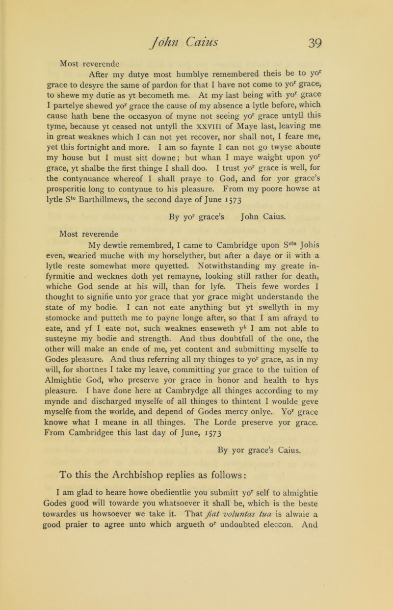 Most reverende After my dutye most humblye remembered theis be to yo*^ grace to desyre the same of pardon for that I have not come to yo* grace, to shewe my dutie as yt becometh me. At my last being with yo^ grace I partelye shewed yo*^ grace the cause of my absence a lytle before, which cause hath bene the occasyon of myne not seeing yo’^ grace untyll this tyme, because yt ceased not untyll the xxviii of Maye last, leaving me in great weaknes which I can not yet recover, nor shall not, I feare me, yet this fortnight and more. I am so faynte I can not go twyse aboute my house but I must sitt downe; but whan I maye waight upon yo^' grace, yt shalbe the first thinge I shall doo. I trust yo^ grace is well, for the contynuance whereof I shall praye to God, and for yor grace’s prosperitie long to contynue to his pleasure. From my poore howse at lytle Barthillmews, the second daye of June 1573 By yo*^ grace’s John Caius. Most reverende My dewtie remembred, I came to Cambridge upon S®*® Johis even, wearied muche with my horselyther, but after a daye or ii with a lytle reste somewhat more quyetted. Notwithstanding my greate in- fyrmitie and wecknes doth yet remayne, looking still rather for death, whiche God sende at his will, than for lyfe. Theis fewe wordes I thought to signifie unto yor grace that yor grace might understande the state of my bodie. I can not eate anything but yt swellyth in my stomocke and putteth me to payne longe after, so that I am afrayd to eate, and yf I eate not, such weaknes enseweth y*^ I am not able to susteyne my bodie and strength. And thus doubtfull of the one, the other will make an ende of me, yet content and submitting myselfe to Godes pleasure. And thus referring all my thinges to yo*' grace, as in my will, for shortnes I take my leave, committing yor grace to the tuition of Almightie God, who preserve yor grace in honor and health to hys pleasure. I have done here at Cambrydge all thinges according to my mynde and discharged myselfe of all thinges to thintent I woulde geve myselfe from the worlde, and depend of Godes mercy onlye. Yo® grace knowe what I meane in all thinges. The Lorde preserve yor grace. From Cambridgee this last day of June, 1573 By yor grace’s Caius. To this the Archbishop replies as follows: I am glad to heare howe obedientlie you submitt yo’^ self to almightie Godes good will towarde you whatsoever it shall be, which is the beste towardes us howsoever we take it. That fiat voluntas tua is alwaie a good praier to agree unto which argueth o’ undoubted eleccon. And