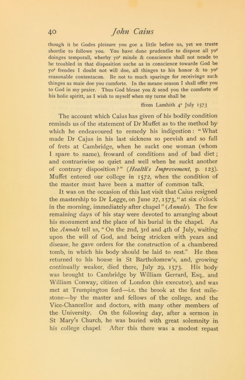 though it be Codes pleisure you goe a little before us, yet we truste shortlie to followe you. You have done prudentlie to dispose all yo* doinges temporall, wherby yo’^ minde & conscience shall not neade to be troubled in that disposition suche as in conscience towarde God be yo'' frendes I doubt not will doe, all thinges to his honor & to yo^ reasonable contentacon. Be not to much sparinge for receivinge such thinges as maie doe you cumforte. In the meane season I shall offer you to God in my praier. Thus God blesse you & send you the comforte of his holie spiritt, as I wish to myself when my turne shall be ffrom Lamhith 4® July 1573 The account which Caius has given of his bodily condition reminds us of the statement of Dr Muffet as to the method by which he endeavoured to remedy his indigestion: “ What made Dr Cajus in his last sickness so peevish and so full of frets at Cambridge, when he suckt one woman (whom I spare to name), froward of conditions and of bad diet; and contrariwise so quiet and well when he suckt another of contrary disposition.'*” {^HealtUs Improvement, p. 123). Muffet entered our college in 1572, when the condition of the master must have been a matter of common talk. It was on the occasion of this last visit that Caius resigned the mastership to Dr Legge, on June 27, 1573, “at six o’clock in the morning, immediately after chapel ” (Annals). The few remaining days of his stay were devoted to arranging about his monument and the place of his burial in the chapel. As the Annals tell us, “ On the 2nd, 3rd and 4th of July, waiting upon the will of God, and being stricken with years and disease, he gave orders for the construction of a chambered tomb, in which his body should be laid to rest.” He then returned to his house in St Bartholomew’s, and, growing continually weaker, died there, July 29, 1573. His body was brought to Cambridge by William Gerrard, Esq., and William Conway, citizen of London (his executor), and was met at Trumpington ford—i.e. the brook at the first mile- stone—by the master and fellows of the college, and the Vice-Chancellor and doctors, with many other members of the University. On the following day, after a sermon in St Mary’s Church, he was buried with great solemnity in his college chapel. After this there was a modest repast