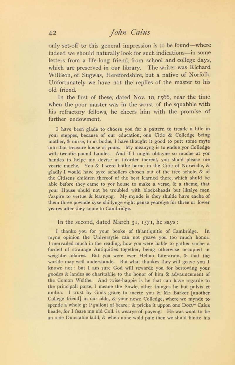 only set-off to this general impression is to be found—where indeed we should naturally look for such indications—in some letters from a life-long friend, from school and college days, which are preserved in our library. The writer was Richard Willison, of Sugwas, Herefordshire, but a native of Norfolk. Unfortunately we have not the replies of the master to his old friend. In the first of these, dated Nov. lO, 1566, near the time when the poor master was in the worst of the squabble with his refractory fellows, he cheers him with the promise of further endowment. I have been glade to choose you for a pattern to treade a litle in your steppes, because of our education, one Citie & Colledge being mother, & nurse, to us bothe, I have thought it good to putt some myte into that treasure house of yours. My meanyng is to endue yor Colledge with twentie pound Landes. And if I might obtayne so muche at yor handes to helpe my devise in th’order thereof, you shuld please me vearie muche. You & I were bothe borne in the Citie of Norwiche, & gladly I would have syxe schollers chosen out of the free schole, & of the Citisens children thereof of the best learned there, which shuld be able before they came to yor house to make a verse, & a theme, that your House shuld not be troubled with blockeheads but likelye men t’aspire to vertue & learnyng. My mynde is they shulde have eache of them three pownde syxe shillynge eight pense yearelye for three or fower yeares after they come to Cambridge. In the second, dated March 31, 1571, he says : I thanke you for your booke of th’antiquitie of Cambridge. In myne opinion the Universytie can not geave you too much honor. I mervailed much in the reading, how you were hable to gather suche a fardell of straunge Antiquities together, being otherwise occupied in weightie affaires. But you were ever Helluo Literarum, & that the worlde may well understande. But what thankes they will geave you I knowe not: but I am sure God will rewarde you for bestowing your goodes & landes so charitablie to the honor of him & advauncement of the Comon Welthe. And twise-happie is he that can have regarde to the principall parte, I meane the Sowle, other thinges be but pulvis et umbra. I trust by Gods grace to meete you & Mr Barker [another College friend] in our olde, & your newe Colledge, where we mynde to spende a whole g: (.?gallon) of beare; & pricke it uppon one Docf^® Caius heade, for I feare me old Coll, is wearye of payeng. He was wont to be an olde Dunstable ladd, & when none wold paie then we shuld blotte his