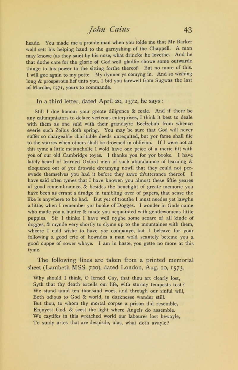 heade. You made me a proude man when you tolde me that Mr Barker wold sett his helping hand to the garnyshing of the Chappell. A man may knowe (as they sale) by his nose, what drincke he lovethe. And he that dothe care for the glorie of God woll gladlie showe some outwarde thinge to his power to the sitting forthe thereof. But no more of this. I will goe again to my potte. My dynner ys comyng in. And so wishing long & prosperous lief unto you, I bid you farewell from Sugwas the last of Marche, 1571, yours to commando. In a third letter, dated April 20, 1572, he says: Still I doe honour your greate diligence & zeale. And if there be any calumpniators to deface verteous enterprises, I think it best to deale with them as one suld with their grandsyre Beelzebub from whence everie such Zoilus doth spring. You may be sure that God will never suffer so chargeable charitable deeds unrequited, but yor fame shall flie to the starres when others shall be drowned in oblivion. If I were not at this tyme a little melancholie I wold have one peice of a merie fitt with you of our old Cambridge toyes. I thanke you for yor booke. I have lately heard of learned Oxford men of such abundaunce of learning & eloquence out of yor drowsie dreamyng nowll that they could not per- swade themselves you had it before they sawe th’utterance thereof. I have said often tymes that I have knowen you almost these fiftie yeares of good remembraunce, & besides the benefight of greate memorie you have been as errant a drudge in tumbling over of papers, that scase the like is anywhere to be had. But yet of trouthe I must needes yet lawghe a little, when I remember yor booke of Dogges. I wonder in Gods name who made you a hunter & made you acquainted with gentlewomens little puppies. Sir I thinke I have well nyghe some scoare of all kinde of dogges, & mynde very shortly to clyme up to the mountaines with them, wheere I culd wishe to have yor companye, but I beleave for your following a good crie of howndes a man wold scantely beteme you a good cuppe of sower whaye. I am in haste, you gette no more at this tyme. The following lines are taken from a printed memorial sheet (Lambeth MSS. 720), dated London, Aug. 10, 1573. Why should I think, O lerned Cay, that thou art clearly lost, Syth that thy death excells our life, with stormy tempests tost? We stand amid ten thousand woes, and through our sinful will. Both odious to God & world, in darknesse wander still. But thou, to whom thy mortal corpse a prison did resemble, Enjoyest God, & seest the light where Angels do assemble. We caytifes in this wretched world our laboures lost bewayle, To study artes that are despisde, alas, what doth avayle ?