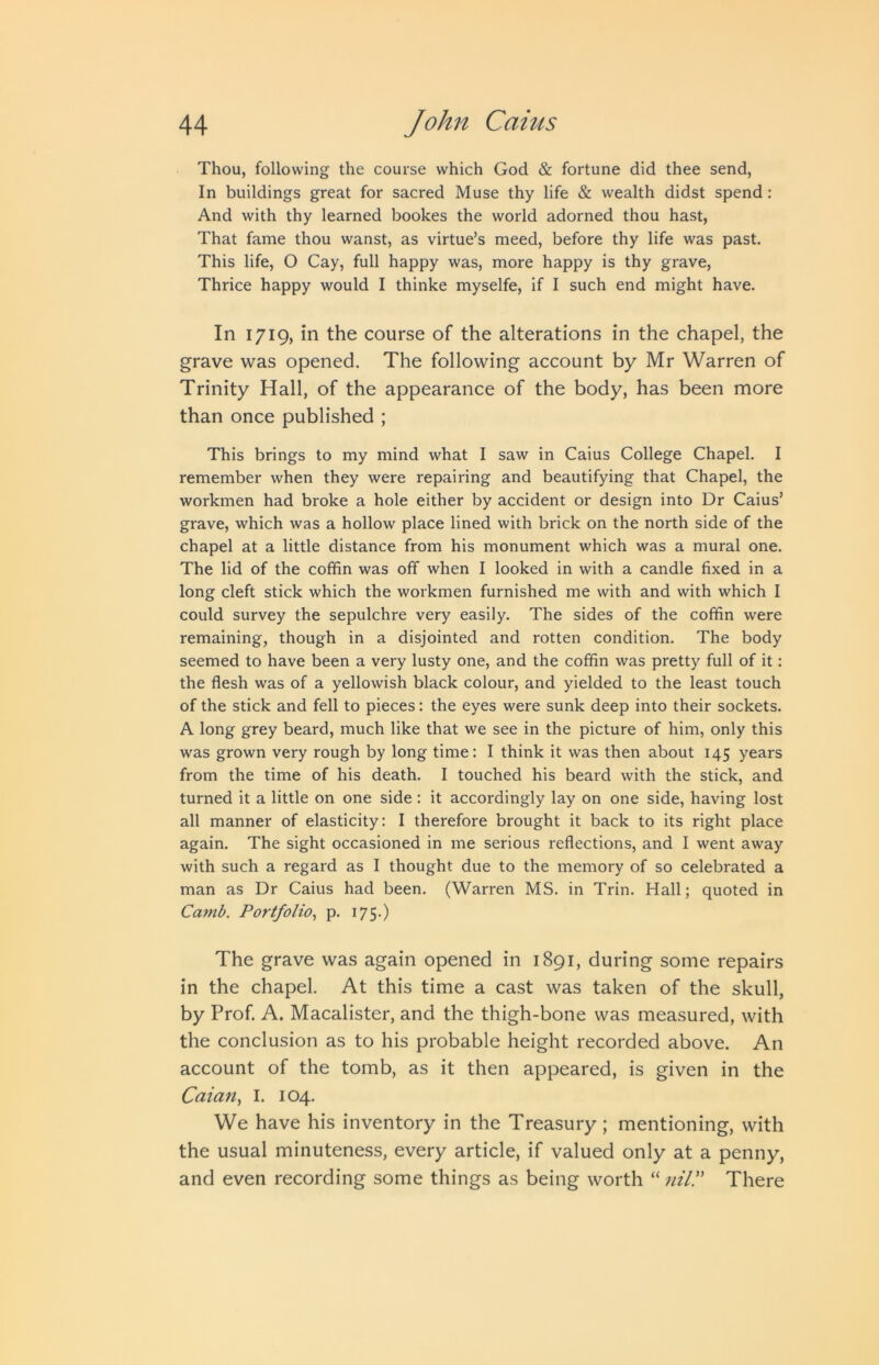 Thou, following the course which God & fortune did thee send, In buildings great for sacred Muse thy life & wealth didst spend: And with thy learned bookes the world adorned thou hast, That fame thou wanst, as virtue’s meed, before thy life was past. This life, O Cay, full happy was, more happy is thy grave, Thrice happy would I thinke myselfe, if I such end might have. In 1719, in the course of the alterations in the chapel, the grave was opened. The following account by Mr Warren of Trinity Hall, of the appearance of the body, has been more than once published ; This brings to my mind what I saw in Caius College Chapel. I remember when they were repairing and beautifying that Chapel, the workmen had broke a hole either by accident or design into Dr Caius’ grave, which was a hollow place lined with brick on the north side of the chapel at a little distance from his monument which was a mural one. The lid of the coffin was off when I looked in with a candle fixed in a long cleft stick which the workmen furnished me with and with which I could survey the sepulchre very easily. The sides of the coffin were remaining, though in a disjointed and rotten condition. The body seemed to have been a very lusty one, and the coffin was pretty full of it: the flesh was of a yellowish black colour, and yielded to the least touch of the stick and fell to pieces: the eyes were sunk deep into their sockets. A long grey beard, much like that we see in the picture of him, only this was grown very rough by long time: I think it was then about 145 years from the time of his death. I touched his beard with the stick, and turned it a little on one side : it accordingly lay on one side, having lost all manner of elasticity: I therefore brought it back to its right place again. The sight occasioned in me serious reflections, and I went away with such a regard as I thought due to the memory of so celebrated a man as Dr Caius had been. (Warren MS. in Trin. Hall; quoted in Camb. Portfolio^ p. 175.) The grave was again opened in 1891, during some repairs in the chapel. At this time a cast was taken of the skull, by Prof. A. Macalister, and the thigh-bone was measured, with the conclusion as to his probable height recorded above. An account of the tomb, as it then appeared, is given in the Caian, I. 104. We have his inventory in the Treasury; mentioning, with the usual minuteness, every article, if valued only at a penny, and even recording some things as being worth “ nil!' There