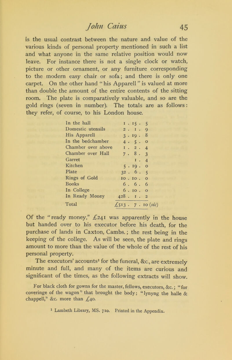 is the usual contrast between the nature and value of the various kinds of personal property mentioned in such a list and what anyone in the same relative position would now leave. For instance there is not a single clock or watch, picture or other ornament, or any furniture corresponding to the modern easy chair or sofa; and there is only one carpet. On the other hand “ his Apparell ” is valued at more than double the amount of the entire contents of the sitting room. The plate is comparatively valuable, and so are the gold rings (seven in number). The totals are as follows: they refer, of course, to his London house. In the hall I . 15 • 5 Domestic utensils 2 . I . 9 His Apparell 3 • 19 . 8 In the bedchamber 4 • 5 • 0 Chamber over above I . 2 . 4 Chamber over Hall 7 . 8 . 3 Garret I . 4 Kitchen 5 • 19 . 0 Plate 32 . 6 . 5 Rings of Gold 10 . 10 . 0 Books 6 . 6 . 6 In College 6 . 10 . 0 In Ready Money 00 I . 2 Total ^513 • 7 • 1 0 1 Of the “ready money,” ^,'241 was apparently in the house but handed over to his executor before his death, for the purchase of lands in Caxton, Cambs.; the rest being in the keeping of the college. As will be seen, the plate and rings amount to more than the value of the whole of the rest of his personal property. The executors’ accounts* for the funeral, &c., are extremely minute and full, and many of the items are curious and significant of the times, as the following extracts will show. For black cloth for gowns for the master, fellows, executors, &c.; “for coveringe of the wagon ” that brought the body; “ lynyng the halle & Chappell,” &c. more than ^40. * Lambeth Library, MS. 720. Printed in the Appendix.