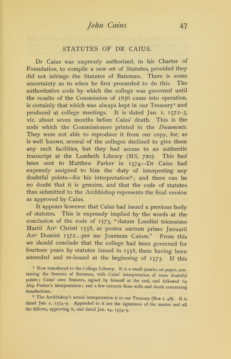 STATUTES OF DR CAIUS. Dr Caius was expressly authorized, in his Charter of Foundation, to compile a new set of Statutes, provided they did not infringe the Statutes of Bateman. There is some uncertainty as to when he first proceeded to do this. The authoritative code by which the college was governed until the results of the Commission of 1856 came into operation, is certainly that which was always kept in our Treasury^ and produced at college meetings. It is dated Jan. i, 1572-3, viz, about seven months before Caius’ death. This is the code which the Commissioners printed in the Documents. They were not able to reproduce it from our copy, for, as is well known, several of the colleges declined to give them any such facilities, but they had access to an authentic transcript at the Lambeth Library (MS. 720). This had been sent to Matthew Parker in 1574—Dr Caius had expressly assigned to him the duty of interpreting any doubtful points—for his interpretation^; and there can be no doubt that it is genuine, and that the code of statutes thus submitted to the Archbishop represents the final version as approved by Caius. It appears however that Caius had issued a previous body of statutes. This is expressly implied by the words at the conclusion of the code of 1573, “datum Londini tricessimo Martii An° Christi 1558, ac postea auctum primo Januarii Ano Domini 1572...per me Joannem Caium.” From this we should conclude that the college had been governed for fourteen years by statutes issued in 1558, these having been amended and re-issued at the beginning of 1573. If this 1 Now transferred to the College Library. It is a small quarto, on paper, con- taining the Statutes of Bateman, with Caius’ interpretation of some doubtful points; Caius’ own Statutes, signed by himself at the end, and followed by Abp Parker’s interpretation; and a few extracts from wills and deeds concerning benefactions. 2 The Archbishop’s actual interpretation is in our Treasury (Box l. 48). It is dated Jan. i, i574~5* Appended to it are the signatures of the master and all the fellows, approving it, and dated Jan. 24, 1574-5.