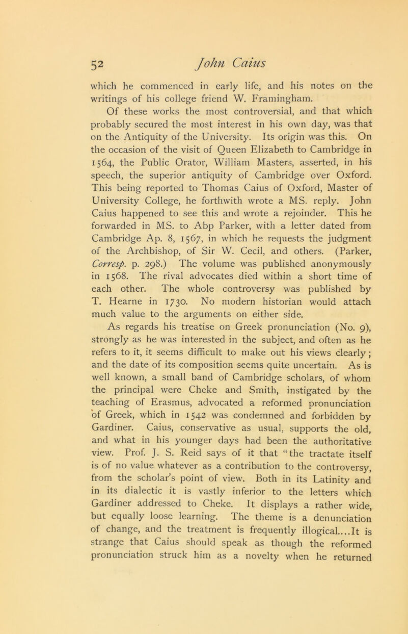 which he commenced in early life, and his notes on the writings of his college friend W. Framingham. Of these works the most controversial, and that which probably secured the most interest in his own day, was that on the Antiquity of the University, Its origin was this. On the occasion of the visit of Queen Elizabeth to Cambridge in 1564, the Public Orator, William Masters, asserted, in his speech, the superior antiquity of Cambridge over Oxford. This being reported to Thomas Caius of Oxford, Master of University College, he forthwith wrote a MS. reply. John Caius happened to see this and wrote a rejoinder. This he forwarded in MS. to Abp Parker, with a letter dated from Cambridge Ap. 8, 1567, in which he requests the judgment of the Archbishop, of Sir W. Cecil, and others. (Parker, Corresp. p. 298.) The volume was published anonymously in 1568. The rival advocates died within a short time of each other. The whole controversy was published by T. Hearne in 1730. No modern historian would attach much value to the arguments on either side. As regards his treatise on Greek pronunciation (No. 9), strongly as he was interested in the subject, and often as he refers to it, it seems difficult to make out his views clearly; and the date of its composition seems quite uncertain. As is well known, a small band of Cambridge scholars, of whom the principal were Cheke and Smith, instigated by the teaching of Erasmus, advocated a reformed pronunciation of Greek, which in 1542 was condemned and forbidden by Gardiner. Caius, conservative as usual, supports the old, and what in his younger days had been the authoritative view. Prof. J. S. Reid says of it that “the tractate itself is of no value whatever as a contribution to the controversy, from the scholar’s point of view. Both in its Latinity and in its dialectic it is vastly inferior to the letters which Gardiner addressed to Cheke. It displays a rather wide, but equally loose learning. The theme is a denunciation of change, and the treatment is frequently illogical....It is strange that Caius should speak as though the reformed pronunciation struck him as a novelty when he returned