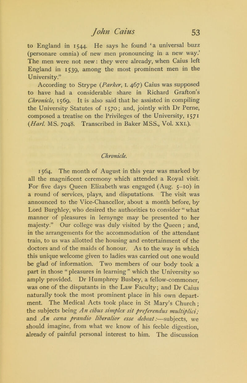 to England in 1544. He says he found ‘a universal buzz (personare omnia) of new men pronouncing in a new way.’ The men were not new: they were already, when Caius left England in 1539, among the most prominent men in the University.” According to Strype {Parker^ I. 467) Caius was supposed to have had a considerable share in Richard Grafton’s Chronicle^ I5^9- It is also said that he assisted in compiling the University Statutes of 1570; and, jointly with Dr Perne, composed a treatise on the Privileges of the University, 1571 {Harl. MS. 7048. Transcribed in Baker MSS., Vol. XXL). Chronicle. 1564. The month of August in this year was marked by all the magnificent ceremony which attended a Royal visit. For five days Queen Elizabeth was engaged (Aug. 5-10) in a round of services, plays, and disputations. The visit was announced to the Vice-Chancellor, about a month before, by Lord Burghley, who desired the authorities to consider “ what manner of pleasures in lernynge may be presented to her majesty.” Our college was duly visited by the Queen ; and, in the arrangements for the accommodation of the attendant train, to us was allotted the housing and entertainment of the doctors and of the maids of honour. As to the way in which this unique welcome given to ladies was carried out one would be glad of information. Two members of our body took a part in those “pleasures in learning” which the University so amply provided. Dr Humphrey Busbey, a fellow-commoner, was one of the disputants in the Law Faculty; and Dr Caius naturally took the most prominent place in his own depart- ment. The Medical Acts took place in St Mary’s Church ; the subjects being An cibus simplex sit preferendus imdtiplici; and An coena praudio liberalior esse debeat:—subjects, we should imagine, from what we know of his feeble digestion, already of painful personal interest to him. The discussion