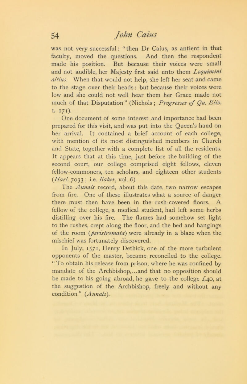 was not very successful: “ then Dr Caius, as antient in that faculty, moved the questions. And then the respondent made his position. But because their voices were small and not audible, her Majesty first said unto them Loquimini altius. When that would not help, she left her seat and came to the stage over their heads: but because their voices were low and she could not well hear them her Grace made not much of that Disputation” (Nichols; Progresses of Qu. Eliz. I. 171). One document of some interest and importance had been prepared for this visit, and was put into the Queen’s hand on her arrival. It contained a brief account of each college, with mention of its most distinguished members in Church and State, together with a complete list of all the residents. It appears that at this time, just before the building of the second court, our college comprised eight fellows, eleven fellow-commoners, ten scholars, and eighteen other students {Harl. 7033 ; i.e. Baker, vol. 6). The Annals record, about this date, two narrow escapes from fire. One of these illustrates what a source of danger there must then have been in the rush-covered floors. A fellow of the college, a medical student, had left some herbs distilling over his fire. The flames had somehow set light to the rushes, crept along the floor, and the bed and hangings of the room {peristromata) were already in a blaze when the mischief was fortunately discovered. In July, 1571, Henry Dethick, one of the more turbulent opponents of the master, became reconciled to the college. “To obtain his release from prison, where he was confined by mandate of the Archbi.shop,...and that no opposition should be made to his going abroad, he gave to the college .£^40, at the suggestion of the Archbishop, freely and without any condition” {Aimals\