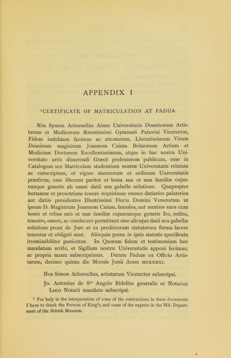 ^CERTIFICATE OF MATRICULATION AT PADUA Nos Symon Arborsellus Almse Universitatis Dominomm Artis- tarum et Medicorum florentissimi Gymnasii Patavini Vicerector, Fidem indubiam facimus ac attestamur, Literatissimum Virum Dominum magistrum Joannem Caium Britannum Artium et Medicinae Doctorem Excellentissimum, atque in hac nostra Uni- versitate artis disserendi Greece professorem publicum, esse in Catalogum seu Matriculam studentium nostrae Universitatis relatum ac conscriptum, et vigore statutorum et ordinum Universitatis praedictee, esse liberum pariter et bona sua et suae familiae cujus- cunque generis ab omni datii seu gabelle solutione. Quapropter hortamur et presentium tenore requirimus omnes datiarios palaterios aut datiis presidentes Illustrissimi Ducis Domini Venetorum ut ipsum D. Magistrum Joannem Caium, famulos, aut nuntios suos cum bonis et rebus suis et suae familiae cujuscunque generis Ire, redire, transire, emere, ac conducere permittant sine alicujus datii seu gabellae solutione prout de Jure et ex predictorum statutorum forma facere tenentur et obligati sunt. Alioquin poena in ipsis statutis specificata irremissibiliter punientur. In Quorum fidem et testimonium hoc mandatum scribi, et Sigillum nostrae Universitatis apponi fecimus, ac propria manu subscripsimus. Datum Paduae ex Officio Artis- tarum, decimo quinto die Mensis Junii Anno mdxxxxi. Nos Simon Arborsellus, artistarum Vicerector subscripsi. Jo. Antonius de Angelo Bidellus generalis et Notarius Loco Notarii mandato subscripsi. ^ For help in the interpretation of some of the contractions in these documents I have to thank the Provost of King’s, and some of the experts in the MS. Depart- ment of the British Museum.