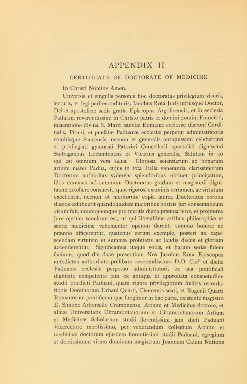 CERTIFICATE OF DOCTORATE OF MEDICINE In Christi Nomine Amen. Universis et singulis personis hoc doctoratus privilegium visuris, lecturis, et legi pariter audituris, Jacobus Rota Juris utriusque Doctor, Dei et apostolicae sedis gratia Episcopus Argolicencis, et in ecclesia Paduana reverendissimi in Christo patris et domini domini Francisci, miseratione divina S, Marci sanctse Romanse ecclesiae diaconi Cardi- nalis, Pisani, et praefatae Paduanae ecclesiae perpetui administratoris comitisque Saccensis, necnon et generalis antiquissimi celeberrimi et privilegiati gymnasii Patavini Cancellarii apostolici dignissimi Suffraganeus Locumtenens et Vicarius generalis, Salutem in eo qui est omnium vera salus. Gloriosa scientiarum ac bonarum artium mater Padua, cujus in tota Italia veneranda clarissimorum Doctorum authoritas sydereis splendoribus obtinet principatum, illos duntaxat ad summum Doctoratus gradum et magisterii digni- tatem extollere consuevit, quos rigorosi examinis certamen, ac virtutum excellentia, necnon et meritorum copia laurea Doctoratus corona dignos exhibuerit quandoquidem majoribus nostris juri consentaneum visum fuit, unumquemque pro meritis digna praemia ferre, et propterea jure optimo sancitum est, ut qui liberalibus artibus philosophise et sacrae medicinae vehementer operam darent, summo honore ac praemio afficerentur, quatenus eorum exemplo, posteri ad cape- scendam virtutem et summae probitatis ac laudis decus et gloriam accenderentur. Significamus itaque vobis, et harum seriae fidem facimus, quod die datae presentium Nos Jacobus Rota Episcopus antedictus authoritate prelibato reverendissimo D.D. Car'* et dictae Paduanae ecclesiae perpetuo administratori, ex sua pontificali dignitate competente tarn ex antiqua et approbata consuetudine studii praedicti Paduani, quam vigore privilegiorum foelicis recorda- tionis Dominorum Urbani Quarti, dementis sexti, et Eugenii Quarti Romanorum pontificum qua fungimur in hac parte, existente magistro D. Simone Arborsello Cremonense, Artium et Medicinae doctore, et almae Universitatis Ultramontanorum et Citramontanorum Artium et Medicinae Scholarium studii florentissimi jam dicti Paduani Vicerectore meritissimo, per venerandum collegium Artium et medicinae doctorum ejusdem florentissimi studii Paduani, egregium et doctissimum virum dominum magistrum Joannem Caium Natione