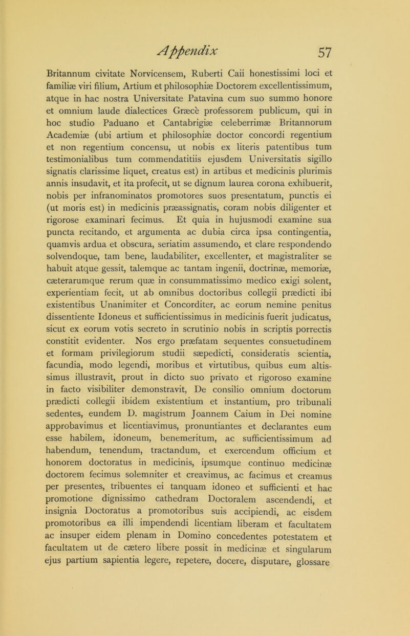 Britannum civitate Norvicensem, Ruberti Caii honestissimi loci et familiae viri filium, Artium et philosophiae Doctorem excellentissimum, atque in hac nostra Universitate Patavina cum suo summo honore et omnium laude dialectices Graece professorem publicum, qui in hoc studio Paduano et Cantabrigiae celeberrimae Britannorum Academiae (ubi artium et philosophiae doctor concordi regentium et non regentium concensu, ut nobis ex literis patentibus turn testimonialibus turn commendatitiis ejusdem Universitatis sigillo signatis clarissime liquet, creatus est) in artibus et medicinis plurimis annis insudavit, et ita profecit, ut se dignum laurea corona exhibuerit, nobis per infranominatos promotores suos presentatum, punctis ei (ut moris est) in medicinis praeassignatis, coram nobis diligenter et rigorose examinari fecimus. Et quia in hujusmodi examine sua puncta recitando, et argumenta ac dubia circa ipsa contingentia, quamvis ardua et obscura, seriatim assumendo, et dare respondendo solvendoque, tarn bene, laudabiliter, excellenter, et magistraliter se habuit atque gessit, talemque ac tantam ingenii, doctrinae, memorise, caeterarumque rerum quse in consummatissimo medico exigi solent, experientiam fecit, ut ab omnibus doctoribus collegii prsedicti ibi existentibus Unanimiter et Concorditer, ac eorum nemine penitus dissentiente Idoneus et sufificientissimus in medicinis fuerit judicatus, sicut ex eorum votis secreto in scrutinio nobis in scriptis porrectis constitit evidenter. Nos ergo praefatam sequentes consuetudinem et formam privilegiorum studii saepedicti, consideratis scientia, facundia, modo legendi, moribus et virtutibus, quibus eum altis- simus illustravit, prout in dicto suo privato et rigoroso examine in facto visibiliter demonstravit, De consilio omnium doctorum prsedicti collegii ibidem existentium et instantium, pro tribunali sedentes, eundem D. magistrum Joannem Caium in Dei nomine approbavimus et licentiavimus, pronuntiantes et declarantes eum esse habilem, idoneum, benemeritum, ac sufficientissimum ad habendum, tenendum, tractandum, et exercendum officium et honorem doctoratus in medicinis, ipsumque continue medicinae doctorem fecimus solemniter et creavimus, ac facimus et creamus per presentes, tribuentes ei tanquam idoneo et sufficienti et hac promotione dignissimo cathedram Doctoralem ascendendi, et insignia Doctoratus a promotoribus suis accipiendi, ac eisdem promotoribus ea illi impendendi licentiam liberam et facultatem ac insuper eidem plenam in Domino concedentes potestatem et facultatem ut de caetero libere possit in medicinae et singularum ejus partium sapientia legere, repetere, docere, disputare, glossare