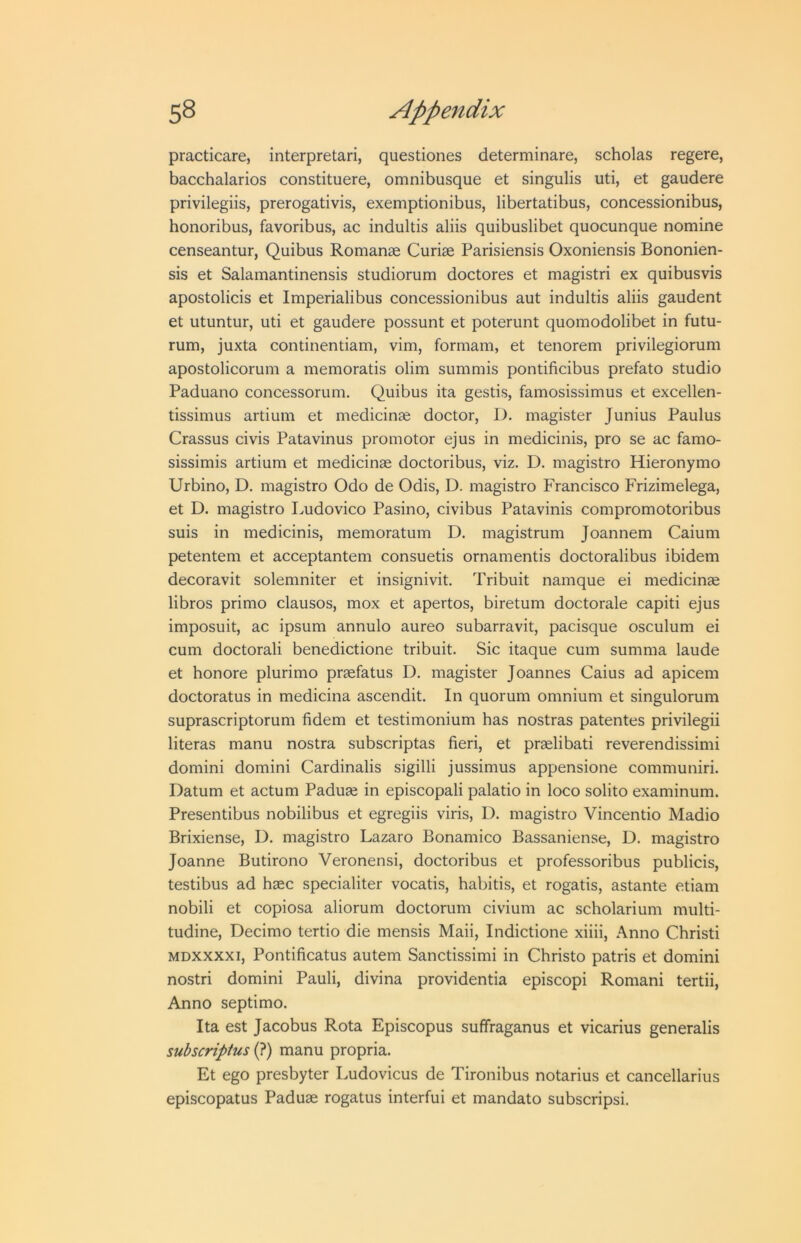 practicare, interpretari, questiones determinare, scholas regere, bacchalarios constituere, omnibusque et singulis uti, et gaudere privilegiis, prerogativis, exemptionibus, libertatibus, concessionibus, honoribus, favoribus, ac indultis aliis quibuslibet quocunque nomine censeantur, Quibus Romanse Curiae Parisiensis Oxoniensis Bononien- sis et Salamantinensis studiorum doctores et magistri ex quibusvis apostolicis et Imperialibus concessionibus aut indultis aliis gaudent et utuntur, uti et gaudere possunt et poterunt quomodolibet in futu- rum, juxta continentiam, vim, formam, et tenorem privilegiorum apostolicorum a memoratis olim summis pontificibus prefato studio Paduano concessorum. Quibus ita gestis, famosissimus et excellen- tissimus artium et medicinse doctor, D. magister Junius Paulus Crassus civis Patavinus promotor ejus in medicinis, pro se ac famo- sissimis artium et medicinae doctoribus, viz. D. magistro Hieronymo Urbino, D. magistro Odo de Odis, D. magistro Francisco Frizimelega, et D. magistro Imdovico Pasino, civibus Patavinis compromotoribus suis in medicinis, memoratum D. magistrum Joannem Caium petentem et acceptantem consuetis ornamentis doctoralibus ibidem decoravit solemniter et insignivit, Tribuit namque ei medicinae libros primo clausos, mox et apertos, biretum doctorale capiti ejus imposuit, ac ipsum annulo aureo subarravit, pacisque osculum ei cum doctorali benedictione tribuit. Sic itaque cum summa laude et honore plurimo praefatus D. magister Joannes Caius ad apicem doctoratus in medicina ascendit. In quorum omnium et singulorum suprascriptorum fidem et testimonium has nostras patentes privilegii literas manu nostra subscriptas fieri, et praelibati reverendissimi domini domini Cardinalis sigilli jussimus appensione communiri. Datum et actum Paduae in episcopali palatio in loco solito examinum. Presentibus nobilibus et egregiis viris, D. magistro Vincentio Madio Brixiense, D. magistro Lazaro Bonamico Bassaniense, D. magistro Joanne Butirono Veronensi, doctoribus et professoribus publicis, testibus ad haec specialiter vocatis, habitis, et rogatis, astante etiam nobili et copiosa aliorum doctorum civium ac scholarium multi- tudine, Decimo tertio die mensis Maii, Indictione xiiii. Anno Christi MDXXXXI, Pontificates autem Sanctissimi in Christo patris et domini nostri domini Pauli, divina providentia episcopi Romani tertii, Anno septimo. Ita est Jacobus Rota Episcopus suffraganus et vicarius generalis subscriptus (?) manu propria. Et ego presbyter Ludovicus de Tironibus notaries et cancellarius episcopates Paduae rogatus interfui et mandate subscripsi.