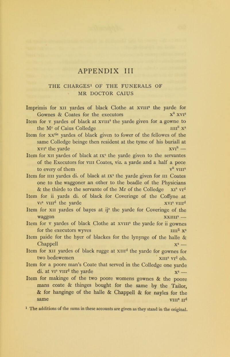 THE CHARGES^ OF THE FUNERALS OF MR DOCTOR CAIUS Imprimis for xii yardes of black Clothe at xviii® the yarde for Gownes & Coates for the executors x*' xvi® Item for v yardes of black at xviii® the yarde given for a gowne to the M* of Caius Colledge iiii'' x® Item for xx‘‘® yardes of black given to fower of the fellowes of the same Colledge beinge then resident at the tyme of his buriall at XVI® the yarde xvi“ — Item for xii yardes of black at ix® the yarde given to the servantes of the Executors for viii Coates, viz. a yarde and a half a pece to every of them v'‘ viii® Item for iiii yardes di. of black at ix® the yarde given for iii Coates one to the waggoner an other to the beadle of the Physicians & the thirde to the servante of the Mr of the Colledge xi® vi'^ Item for ii yards di. of black for Coveringe of the Coffyne at VI® viii^i the yarde xvi® viii^ Item for xii yardes of bayes at ij® the yarde for Coveringe of the waggon xxiiii® — Item for v yardes of black Clothe at xviii® the yarde for ii gownes for the executors wyves iiid* x® Item paide for the hyer of blackes for the lynynge of the halle & Chappell X® — Item for xii yardes of black rugge at xiii‘^ the yarde for gownes for two bedewemen ' xiii® vi'^ ob. Item for a poore man’s Coate that served in the Colledge one yarde di. at VI® viii^ the yarde x® — Item for makinge of the two poore womens gownes & the poore mans coate & thinges bought for the same by the Tailor, & for hanginge of the halle & Chappell & for nayles for the same viii® ^ The additions of the sums in these accounts are given as they stand in the original.