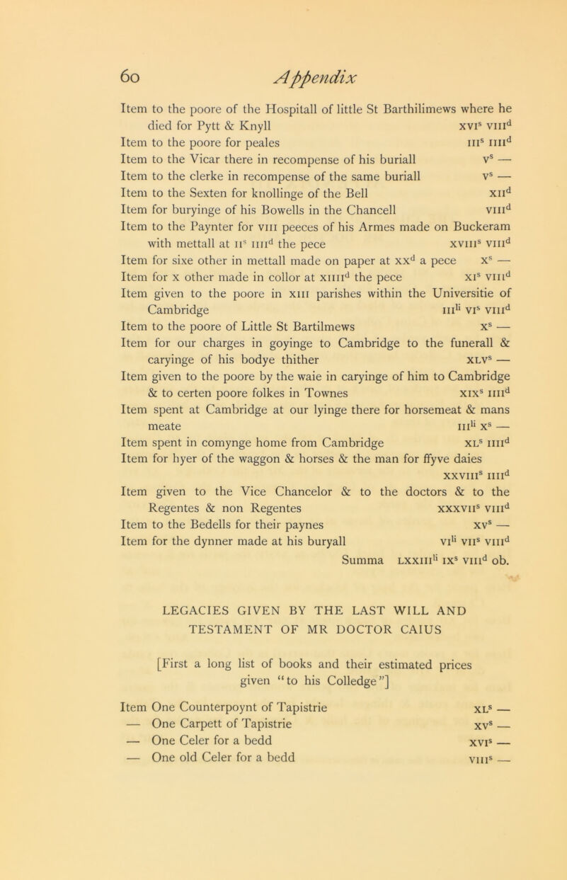 XVI® III® IIII*^ — V® — XII'^ VIII^ Item to the poore of the Hospilall of little St Barthilimews where he died for Pytt & Knyll Item to the poore for peales Item to the Vicar there in recompense of his buriall Item to the clerke in recompense of the same buriall Item to the Sexten for knollinge of the Bell Item for buryinge of his Bowells in the Chancell Item to the Paynter for viii peeces of his Armes made on Buckeram with mettall at ii® iiii*^ the pece xviii® viii^^ Item for sixe other in mettall made on paper at xx^ a pece x® — Item for x other made in collor at xiiii*^ the pece xi® viii*^ Item given to the poore in xiii parishes within the Universitie of Cambridge iid* vi® viii^^ Item to the poore of Little St Bartilmews x® — Item for our charges in goyinge to Cambridge to the funerall & caryinge of his bodye thither xlv® — Item given to the poore by the waie in caryinge of him to Cambridge & to certen poore folkes in Townes xix® iiii'^ Item spent at Cambridge at our lyinge there for horsemeat & mans meate iii*‘ x® — Item spent in comynge home from Cambridge xl® iiii*^ Item for hyer of the waggon & horses & the man for ffyve daies XXVIII® IIII'^ Item given to the Vice Chancelor & to the doctors & to the Regentes & non Regentes xxxvii® viii'^ Item to the Bedells for their paynes xv® — Item for the dynner made at his buryall vd* vii® viii‘^ Summa lxxiii’* ix® viii*^ ob. LEGACIES GIVEN BY THE LAST WILL AND TESTAMENT OF MR DOCTOR CAIUS [First a long list of books and their estimated prices given “to his Colledge”] Item One Counterpoynt of Tapistrie xl® — — One Carpett of Tapistrie xv® — — One Celer for a bedd xvi® — — One old Celer for a bedd VIII®