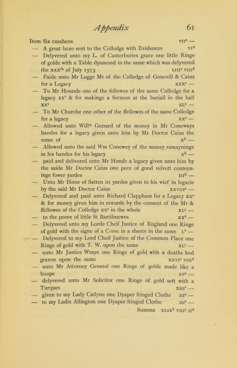 Item Six cusshens vii® — — A great boxe sent to the Colledge with Evidences — Delyvered unto my L. of Canterburies grace one little Ringe of golde with a Table dyamond in the same which was delyvered the xxx‘h of July 1573 liii* viii*^ — Paide unto Mr Legge Mr of the Colledge of Gonevill & Caius for a Legacy xxx® — — To Mr Hounde one of the fellowes of the same Colledge for a legacy xx® & for makinge a Sermon at the buriall in the hall XX® XL* — — To Mr Churche one other of the ffellowes of the same Colledge for a legacy xx® — — Allowed unto Will™ Gerrard of the money in Mr Coneways handes for a legacy given unto him by Mr Doctor Caius the some of x^‘ — — Allowed unto the said Wm Conewey of the money remayninge in his handes for his legacy x*‘ — — paid and delivered unto Mr Honde a legacy given unto him by the saide Mr Doctor Caius one pece of good velvett conteyn- inge fower yardes iii^* — — Unto Mr Hone of Satten iii yardes given to his wief in legacie by the said Mr Doctor Caius xxviii® — — Delyvered and paid unto Richard Clappham for a Legacy xx® & for money given him in rewarde by the consent of the Mr & ffellowes of the Colledge xx® in the whole xl® — — to the poore of little St Bartilmewes xx® — — Delyvered unto my Lorde Cheif Justice of England one Ringe of gold with the signe of a Corse in a sheete in the same l® — — Delyvered to my Lord Cheif Justice of the Common Place one Ringe of gold with T. W. upon the same xl® — — unto Mr Justice Wraye one Ringe of gold with a deaths hed graven upon the same xxvi® viiid — unto Mr Attorney General one Ringe of golde made like a hoope XV® — — delyvered unto Mr Solicitor one Ringe of gold sett with a Turques xiii® — — given to my Lady Catlyne one Dyaper fringed Clothe iii® — —■ to my Ladie Allington one Dyaper fringed Clothe iii® — Summa xlix*‘ viii® ii^