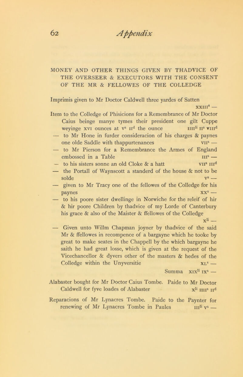 MONEY AND OTHER THINGS GIVEN BY THADVICE OF THE OVERSEER & EXECUTORS WITH THE CONSENT OF THE MR & FELLOWES OF THE COLLEDGE Imprimis given to Mr Doctor Caldwell three yardes of Satten XXIII® — Item to the Colledge of Phisicions for a Remembrance of Mr Doctor Caius beinge manye tymes their president one gilt Cuppe weyinge xvi ounces at v® ii*^ the ounce ini’* ii® viii'^ — to Mr Hone in furder consideracion of his charges & paynes one olde Saddle with thappurtenances vii® — — to Mr Pierson for a Remembrance the Armes of England embossed in a Table iii® — — to his sisters sonne an old Cloke & a hatt vii® iii'^ — the Portall of Waynscott a standerd of the house & not to be solde V® — — given to Mr Tracy one of the fellowes of the Colledge for his paynes xx® — — to his poore sister dwellinge in Norwiche for the releif of hir & hir poore Children by thadvice of my Lorde of Canterbury his grace & also of the Maister & ffellowes of the Colledge x*‘ — — Given unto Willm Chapman joyner by thadvice of the said Mr & Ifellowes in recompence of a bargayne which he tooke by great to make seates in the Chappell by the which bargayne he saith he had great losse, which is given at the request of the Vicechancellor & dyvers other of the masters & hedes of the Colledge within the Unyversitie xl® — Summa xix'' ix® — Alabaster bought for Mr Doctor Caius Tombe. Paide to Mr Doctor Caldwell for fyve loades of Alabaster x*‘ iiii® ii*^ Reparacions of Mr Lynacres Tombe. Paide to the Paynter for renewing of Mr Lynacres Tombe in Paules iid‘ v® —