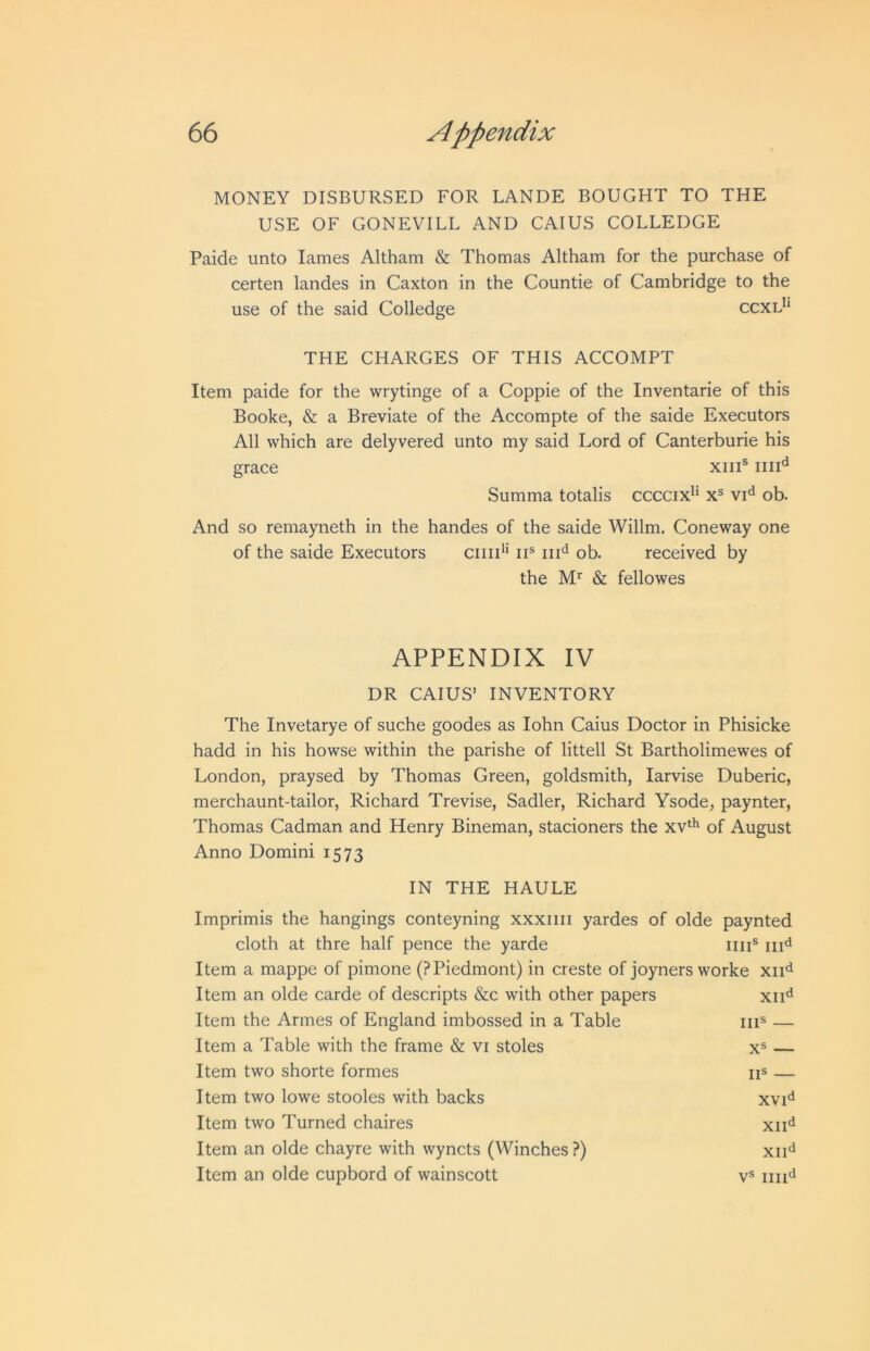 MONEY DISBURSED FOR LANDE BOUGHT TO THE USE OF GONEVILL AND CAIUS COLLEDGE Paide unto lames Altham & Thomas Altham for the purchase of certen landes in Caxton in the Countie of Cambridge to the use of the said Colledge ccxl*‘ THE CHARGES OF THIS ACCOMPT Item paide for the wrytinge of a Coppie of the Inventarie of this Booke, & a Breviate of the Accompte of the saide Executors All which are delyvered unto my said Lord of Canterburie his grace xiiP Summa totalis ccccix^* x® vi'^ ob. And so remayneth in the handes of the saide Willm. Coneway one of the saide Executors ciiid* ii® ob. received by the & fellowes APPENDIX IV DR CAIUS’ INVENTORY The Invetarye of suche goodes as lohn Caius Doctor in Phisicke hadd in his howse within the parishe of littell St Bartholimewes of London, praysed by Thomas Green, goldsmith, larvise Duberic, merchaunt-tailor, Richard Trevise, Sadler, Richard Ysode, paynter, Thomas Cadman and Henry Bineman, stacioners the xv‘^ of August Anno Domini 1573 IN THE HAULE Imprimis the hangings conteyning xxxiiii yardes of olde paynted cloth at thre half pence the yarde iiii® Item a mappe of pimone (? Piedmont) in creste of Joyners worke xii'^ Item an olde carde of descripts &c with other papers xii'^ Item the Armes of England imbossed in a Table iiu — Item a Table with the frame & vi stoles x® — Item two shorte formes ii® — Item two lowe stooles with backs xvi<^ Item two Turned chaires xii'^ Item an olde chayre with wyncts (Winches ?) xii'^ Item an olde cupbord of wainscott v®