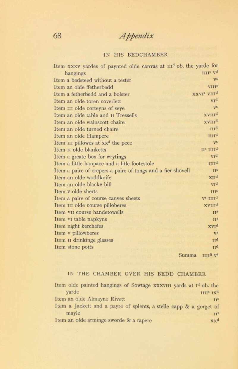 IN HIS BEDCHAMBER Item XXXV yardes of paynted olde canvas at in'* ob. the yarde for hangings nil® v«* Item a bedsteed without a tester VS Item an olde ffetherbedd VIII® Item a fetherbedd and a bolster XXVI® VIII'* Item an olde toren coverlett Vid Item III olde corteyns of seye V® Item an olde table and ii Tressells XVIII'* Item an olde wainscott chaire XVIII<* Item an olde turned chaire in'* Item an olde Hampere ini'* Item III pillowes at xx*^ the pece V® Item II olde blanketts II® ini'* Item a greate box for wrytings Vid Item a little hanpace and a litle footestole ini'* Item a paire of crepers a paire of tongs and a fier shovell ii® Item an olde woddknife XII'* Item an olde blacke bill vid Item V olde sherts III® Item a paire of course canves sheets V® ini'* Item III olde course pilloberes XVIII'* Item VII course handetowells II® Item VI table napkyns II® Item night kerchefes XVI'* Item V pillowberes vs Item II drinkinge glasses II'* Item stone potts II'* Summa v® IN THE CHAMBER OVER HIS BEDD CHAMBER Item olde painted hangings of Sowtage xxxviii yards at i'* ob. the yarde iiii® ix<i Item an olde Almayne Rivett ii® Item a Jackett and a payre of splents, a stelle capp & a gorget of mayle iis Item an olde arminge sworde & a rapere xx'^
