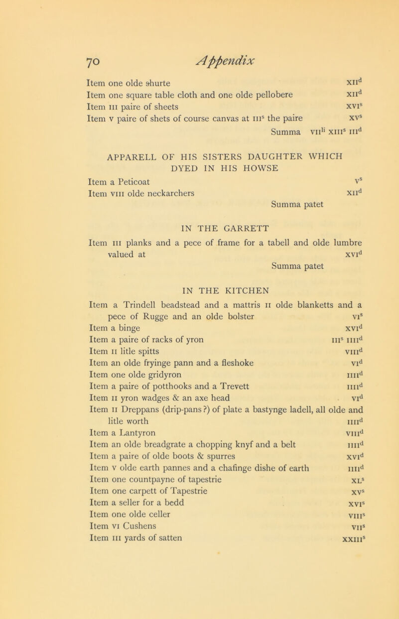 Item one olde &hurte Item one square table cloth and one olde pellobere xii*^ Item III paire of sheets xvi® Item V paire of shets of course canvas at iii® the paire xv® Summa vid' xiii® iii'^ APPARELL OF HIS SISTERS DAUGHTER WHICH DYED IN HIS HOWSE Item a Peticoat Item VIII olde neckarchers Summa patet V® XII'^ IN THE GARRETT Item III planks and a pece of frame for a tabell and olde lumbre valued at xvi*^ Summa patet IN THE KITCHEN Item a Trindell beadstead and a mattris ii olde blanketts and a pece of Rugge and an olde bolster VI® Item a binge XVI'i Item a paire of racks of yron iiT iiii*^ Item II litle spitts Vlll'i Item an olde fryinge pann and a fleshoke Vid Item one olde gridyron iiii'^ Item a paire of potthooks and a Trevett iiii^i Item II yron wadges & an axe head Item II Dreppans (drip-pans ?) of plate a bastynge ladell , all olde and litle worth iiii^ Item a Lantyron VIII‘1 Item an olde breadgrate a chopping knyf and a belt iiii'i Item a paire of olde boots & spurres XVI'^ Item V olde earth pannes and a chafinge dishe of earth iiii^i Item one countpayne of tapestrie XL® Item one carpett of Tapestrie XV® Item a seller for a bedd XVI® Item one olde celler VIII® Item VI Cushens VII® Item III yards of satten XXIII®