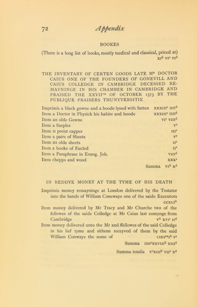 BOOKES (There is a long list of books, mostly medical and classical, priced at) xd‘ VI® THE INVENTARY OF CERTEN GOODS LATE DOCTOR CAIUS ONE OF THE FOUNDERS OF GONEVILL AND CAIUS COLLEDGE IN CAMBRIDGE DECESSED RE- MAYNINGE IN HIS CHAMBER IN CAMBRIDGE AND PRAISED THE XXVIF« OF OCTOBER 1573 BY THE PUBLIQUE PRAISERS THUNYVERSITIE Imprimis a black gowne and a hoode lyned with Satten xxxiii® Item a Doctor in Physick his habite and hoode XXXIII® III1‘^ Item an olde Gowne VI® VIII*^ Item a Surples V® Item II preist cappes III® Item a paire of Sheets V® Item III olde sheets II® Item a booke of Eucled II® Item a Paraphrase in Evang. Joh. VIlF Item chepps and wood XXX® Summa vP‘ x^ IN REDDYE MONEY AT THE TYME OF HIS DEATH Imprimis money remayninge at London delivered by the Testator into the hands of William Conewaye one of the saide Executors CCXLl'' Item money delivered by Mr Tracy and Mr Churche two of the fellowes of the saide Colledge at Mr Caius last comynge from Cambridge v*‘ xvi® iF Item money delivered unto the Mr and ffellowes of the said Colledge in his lief tyme and sithens receyved of them by the said William Conwaye the some of ciiii**d' v® Summa iiiUxxviii'* xiiF Summa totalis v‘=xiid‘ vii®