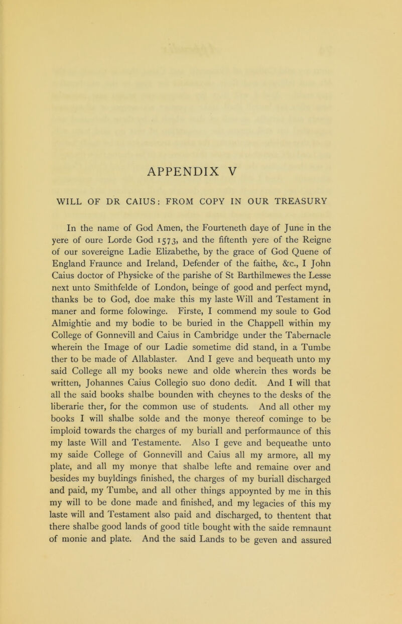 WILL OF DR CAIUS: FROM COPY IN OUR TREASURY In the name of God Amen, the Fourteneth daye of June in the yere of oure Lorde God 1573, and the fiftenth yere of the Reigne of our sovereigne Ladie Elizabethe, by the grace of God Quene of England Fraunce and Ireland, Defender of the faithe, &c., I John Caius doctor of Physicke of the parishe of St Barthilmewes the Lesse next unto Smithfelde of London, beinge of good and perfect mynd, thanks be to God, doe make this my laste Will and Testament in maner and forme folowinge. Firste, I commend my soule to God Almightie and my bodie to be buried in the Chappell within my College of Gonnevill and Caius in Cambridge under the Tabernacle wherein the Image of our Ladie sometime did stand, in a Tumbe ther to be made of Allablaster. And I geve and bequeath unto my said College all my books newe and olde wherein thes words be written, Johannes Caius Collegio suo dono dedit. And I will that all the said books shalbe bounden with cheynes to the desks of the liberarie ther, for the common use of students. And all other my books I will shalbe solde and the monye thereof cominge to be imploid towards the charges of my buriall and performaunce of this my laste Will and Testamente. Also I geve and bequeathe unto my saide College of Gonnevill and Caius all my armore, all my plate, and all my monye that shalbe lefte and remaine over and besides my buyldings finished, the charges of my buriall discharged and paid, my Tumbe, and all other things appoynted by me in this my will to be done made and finished, and my legacies of this my laste will and Testament also paid and discharged, to thentent that there shalbe good lands of good title bought with the saide remnaunt of monie and plate. And the said Lands to be geven and assured