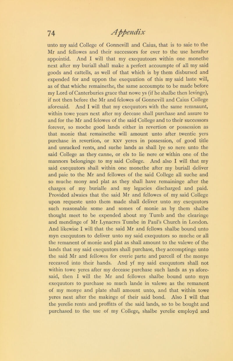 unto my said College of Gonnevill and Caius, that is to saie to the Mr and fellowes and their successors for ever to the use herafter appointid. And I will that my exequutoors within one monethe next after my buriall shall make a perfect accoumpte of all my said goods and cattells, as well of that which is by them disbursed and expended for and uppon the exequution of this my said laste will, as of that whiche remainethe, the same accoumpte to be made before my Lord of Canterburies grace that nowe ys (if he shalbe then levinge), if not then before the Mr and felowes of Gonnevill and Caius College aforesaid. And I will that my exequutors with the same remnaunt, within towe years next after my decease shall purchase and assure to and for the Mr and felowes of the said College and to their successors forever, so moche good lands either in revertion or possession as that monie that remainethe will amount unto after twentie yers purchase in revertion, or xxv yeres in possession, of good title and unracked rents, and suche lands as shall lye so nere unto the said College as they canne, or els to lie nere or within one of the manners belonginge to my said College. And also I will that my said exequutors shall within one monethe after my buriall deliver and paie to the Mr and fellowes of the said College all suche and so muche mony and plat as they shall have remaininge after the charges of my burialle and my legacies discharged and paid. Provided alwaies that the said Mr and fellowes of my said College upon requeste unto them made shall deliver unto my exequutors such reasonable some and somes of monie as by them shalbe thought meet to be expended about my Tumb and the clearinge and mendinge of Mr Lynacres Tumbe in Paul’s Church in London. And likewise I will that the said Mr and fellows shalbe bound unto myn exequutors to deliver unto my said exequutors so muche or all the remanent of monie and plat as shall amount to the valewe of the lands that my said exequutors shall purchase, they accomptinge unto the said Mr and fellowes for everie parte and parcell of the monye receaved into their hands. And yf my said exequutors shall not within towe yeres after my decease purchase such lands as ys afore- said, then I will the Mr and fellowes shalbe bound unto myn exequutors to purchase so much lande in valewe as the remanent of my monye and plate shall amount unto, and that within towe yeres next after the makinge of their said bond. Also I will that the yerelie rents and profhtts of the said lands, so to be bought and purchased to the use of my College, shalbe yerelie employd and