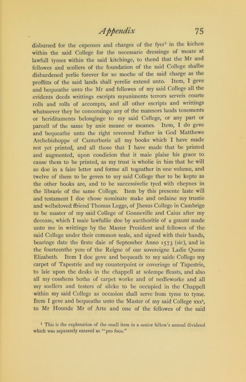 disbursed for the expenses and charges of the fyer^ in the kichen within the said College for the necessarie dressinge of meate at lawfull tymes within the said kitchinge, to thend that the Mr and fellowes and scollers of the foundation of the said College shalbe disburdened yerlie forever for so moche of the said charge as the profhtts of the said lands shall yerelie extend unto. Item, I geve and bequeathe unto the Mr and fellowes of my said College all the evidents deeds writtings escripts myuniments terrors serveis courte rolls and rolls of accompts, and all other escripts and writtings whatsoever they be concerninge any of the mannors lands tenements or heriditaments belonginge to my said College, or any part or parcell of the same by anie meane or meanes. Item, I do geve and bequeathe unto the right reverend Father in God Matthewe Archebishoppe of Canterburie all my books which I have made not yet printed, and all those that I have made that be printed and augmented, upon condicion that it maie plaise his grace to cause them to be printed, as my trust is wholie in him that he will so doe in a faire letter and forme all togeather in one volume, and twelve of them to be geven to my said College ther to be kepte as the other books are, and to be successivelie tyed with cheynes in the librarie of the same College. Item by this presente laste will and testament I doe chose nominate make and ordaine my trustie and welbeloved ffriend Thomas Legge, of Jhesus College in Cambrige to be master of my said College of Gonneville and Caius after my decease, which I maie lawfullie doe by aucthoritie of a graunt made unto me in writtinge by the Master President and fellowes of the said College under their common scale, and signed with their hands, bearinge date the firste daie of September Anno 1573 (sic), and in the fourteenthe yere of the Reigne of our sovereigne Ladie Quene Elizabeth. Item I doe geve and bequeath to my saide College my carpet of Tapestrie and my counterpoint or coveringe of Tapestrie, to laie upon the desks in the chappell at solempe ffeasts, and also all my cosshens bothe of carpet worke and of nedleworke and all my soellers and testers of silcke to be occupied in the Chappell within my said College as occasion shall serve from tyme to tyme. Item I geve and bequeathe unto the Master of my said College xxx^ to Mr Hounde Mr of Arte and one of the fellowes of the said ^ This is the explanation of the small item in a senior fellow’s annual dividend which was separately entered as “pro foco.”