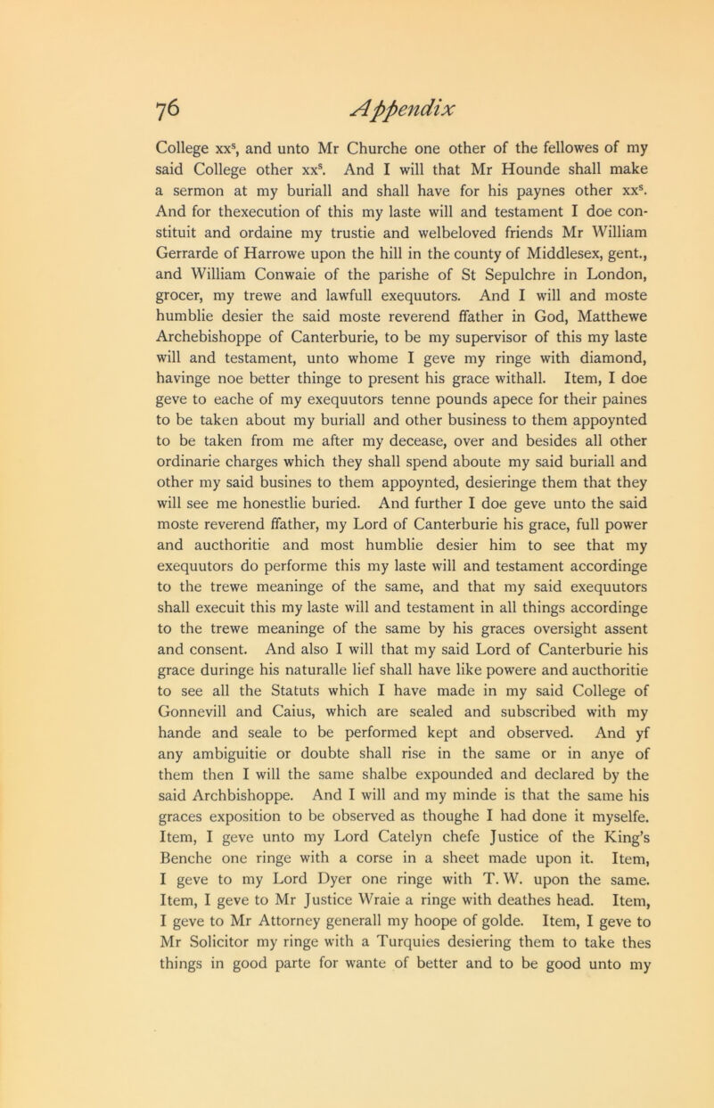 College XX®, and unto Mr Churche one other of the fellowes of my said College other xx®. And I will that Mr Hounde shall make a sermon at my buriall and shall have for his paynes other xx®. And for thexecution of this my laste will and testament I doe con- stituit and ordaine my trustie and welbeloved friends Mr William Gerrarde of Harrowe upon the hill in the county of Middlesex, gent., and William Conwaie of the parishe of St Sepulchre in London, grocer, my trewe and lawfull exequutors. And I will and moste humblie desier the said moste reverend ffather in God, Matthewe Archebishoppe of Canterburie, to be my supervisor of this my laste will and testament, unto whome I geve my ringe with diamond, havinge noe better thinge to present his grace withall. Item, I doe geve to eache of my exequutors tenne pounds apece for their paines to be taken about my buriall and other business to them appoynted to be taken from me after my decease, over and besides all other ordinarie charges which they shall spend aboute my said buriall and other my said busines to them appoynted, desieringe them that they will see me honestlie buried. And further I doe geve unto the said moste reverend ffather, my Lord of Canterburie his grace, full pow'er and aucthoritie and most humblie desier him to see that my exequutors do performe this my laste will and testament accordinge to the trewe meaninge of the same, and that my said exequutors shall execuit this my laste will and testament in all things accordinge to the trewe meaninge of the same by his graces oversight assent and consent. And also I will that my said Lord of Canterburie his grace duringe his naturalle lief shall have like powere and aucthoritie to see all the Statuts which I have made in my said College of Gonnevill and Caius, which are sealed and subscribed with my hande and seale to be performed kept and observed. And yf any ambiguitie or doubte shall rise in the same or in anye of them then I will the same shalbe expounded and declared by the said Archbishoppe. And I will and my minde is that the same his graces exposition to be observed as thoughe I had done it myselfe. Item, I geve unto my Lord Catelyn chefe Justice of the King’s Benche one ringe with a corse in a sheet made upon it. Item, I geve to my Lord Dyer one ringe with T. W. upon the same. Item, I geve to Mr Justice Wraie a ringe with deathes head. Item, I geve to Mr Attorney generall my hoope of golde. Item, I geve to Mr Solicitor my ringe with a Turquies desiering them to take thes things in good parte for wante of better and to be good unto my