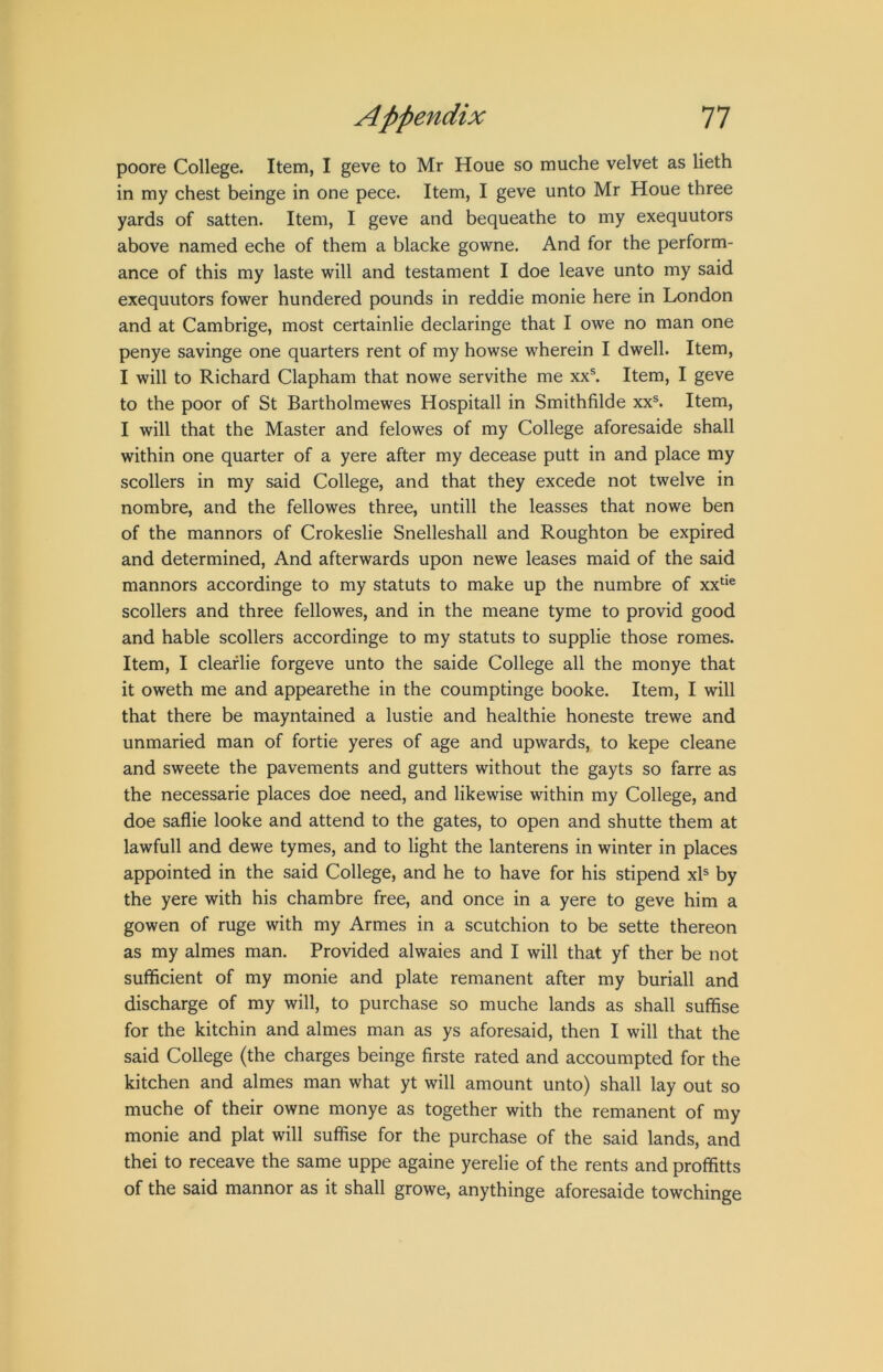 poore College. Item, I geve to Mr Houe so muche velvet as lieth in my chest beinge in one pece. Item, I geve unto Mr Houe three yards of satten. Item, I geve and bequeathe to my exequutors above named eche of them a blacke gowne. And for the perform- ance of this my laste will and testament I doe leave unto my said exequutors fower hundered pounds in reddie monie here in London and at Cambrige, most certainlie declaringe that I owe no man one penye savinge one quarters rent of my howse wherein I dwell. Item, I will to Richard Clapham that nowe servithe me xx®. Item, I geve to the poor of St Bartholmewes Hospitall in Smithfilde xx®. Item, I will that the Master and felowes of my College aforesaide shall within one quarter of a yere after my decease putt in and place my scollers in my said College, and that they excede not twelve in nombre, and the fellowes three, untill the leasses that nowe ben of the manners of Crokeslie Snelleshall and Roughton be expired and determined. And afterwards upon newe leases maid of the said manners accordinge to my statuts to make up the numbre of xx‘‘® scollers and three fellowes, and in the meane tyme to provid good and hable scollers accordinge to my statuts to supplie those romes. Item, I cleaflie forgeve unto the saide College all the monye that it oweth me and appearethe in the coumptinge booke. Item, I will that there be mayntained a lustie and healthie honeste trewe and unmaried man of fortie yeres of age and upwards, to kepe cleane and sweete the pavements and gutters without the gayts so farre as the necessarie places doe need, and likewise within my College, and doe saflie looke and attend to the gates, to open and shutte them at lawfull and dewe tymes, and to light the lanterens in winter in places appointed in the said College, and he to have for his stipend xb by the yere with his chambre free, and once in a yere to geve him a gowen of ruge with my Armes in a scutchion to be sette thereon as my almes man. Provided alwaies and I will that yf ther be not sufficient of my monie and plate remanent after my buriall and discharge of my will, to purchase so muche lands as shall suffise for the kitchin and almes man as ys aforesaid, then I will that the said College (the charges beinge firste rated and accoumpted for the kitchen and almes man what yt will amount unto) shall lay out so muche of their owne monye as together with the remanent of my monie and plat will suffise for the purchase of the said lands, and thei to receave the same uppe againe yerelie of the rents and proffitts of the said mannor as it shall growe, anythinge aforesaide towchinge