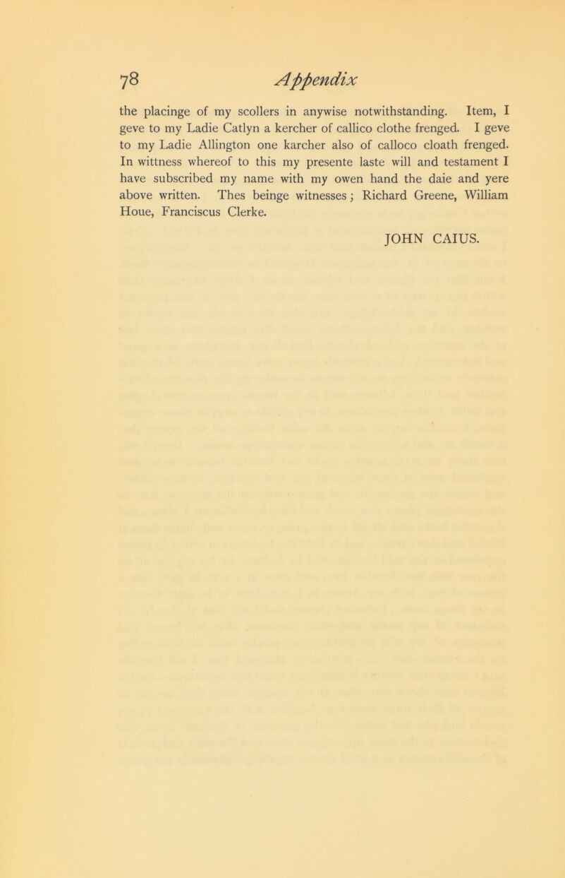 the placinge of my scollers in anywise notwithstanding. Item, I geve to my Ladie Catlyn a kercher of callico clothe frenged. I geve to my Ladie Allington one karcher also of calloco cloath frenged. In wittness whereof to this my presente laste will and testament I have subscribed my name with my owen hand the daie and yere above written. Thes beinge witnesses; Richard Greene, William Houe, Franciscus Clerke. JOHN CAIUS.
