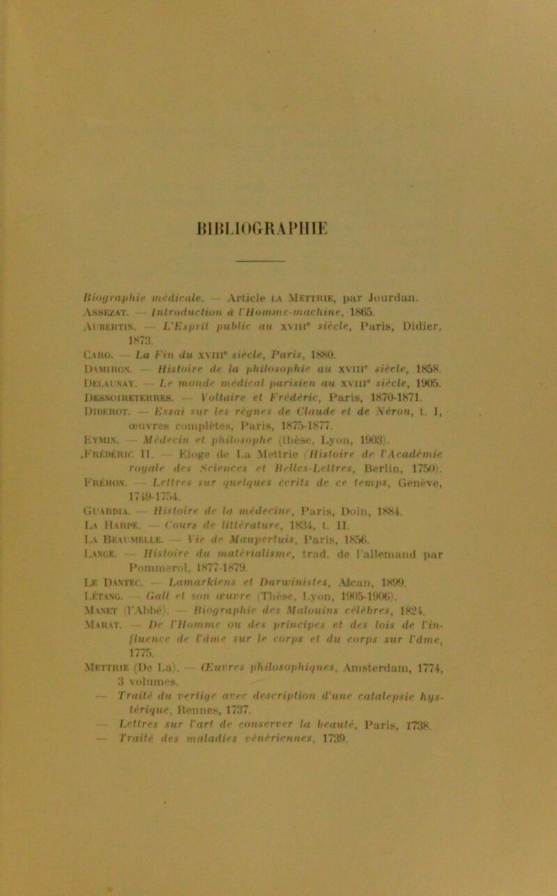 lUHLIorrRAlMIIK Kimjraiihic inédicnlc. Article uv Metthie, par Jourdan. .\ssEZAT. — Inlroductiun à VUonune-machine, lt<65. ,Vi KEHTi.N. L'Es fil il ijuldic au xvni* siècle, Paris, Didier, 1><73. C\no. La Fin du .wni* siècle, Paris, ItÿUj. Dvmihon. — Histoire de la iiliUosoi)hie au xvni*' siècle, 185S. Dei.xi'VKY. Le inonde médical ftarisien au x\lll* siècle, 1905. DfcSNomETEHnES. - Voltaire et Frédéric, Paris, 1S70-1871. Didkhot, Essai sur les ré{/nes de Claude et de Xérun, t. 1, üujvres complètes, Paris, 1K75-1K77. Kymi.n. Médecin et fihUosoiilie (thès»', lA’un, 1903). .KiiEDÉmc II. Kloge de l.a Meltrie Histoire de VAcadémie roijale des Sciences cl Heltes-Letires, Berlin, 1750). FnÊHON. Letfres sur tinelques écrits de ce temi>s, Genève, 17t9-17r)-l, Gi xiuua. — Histoire de la médecine, Paris, Doin, IKH-I. L\ H\IU‘F.. Cours de littérature, 1K.U, t. II. I.\ Hem meeu;. Vie de Maui>ertuis. Paris, 1S.56. I.ANOK. Histoire du matérialisme, trad. de ralleinaml par Ponmierol, 1X77 1S79. ij: Da-NTEC. Lamarkiens et Darwinislet, .VJcan, 1X99. I.KTWt;. Gatl et stni o'urre ,Thèse. l.ytMi, PK15-190()). Manet fr.\hl>è;. Hioyraphie des Malouins célèbres, lX2i. Mahat. He l'Homme on des (irincifics e.t des lois de l'in- lluenre de l'dnie sur le corfiS et du corps sur Vdmc, 1775. .Mettiuf, (De I.UK (Euvres philosophiques, .\msterdain, 1774, 3 volumes. — Traité du verliqc arec description d'une catalepsie hqs- lérique. Bennes, 1737, — ï.etlres sur l'art de conserver la beauté, Pari.s, I73X. — Traité des maladies vénériennes, 1739.