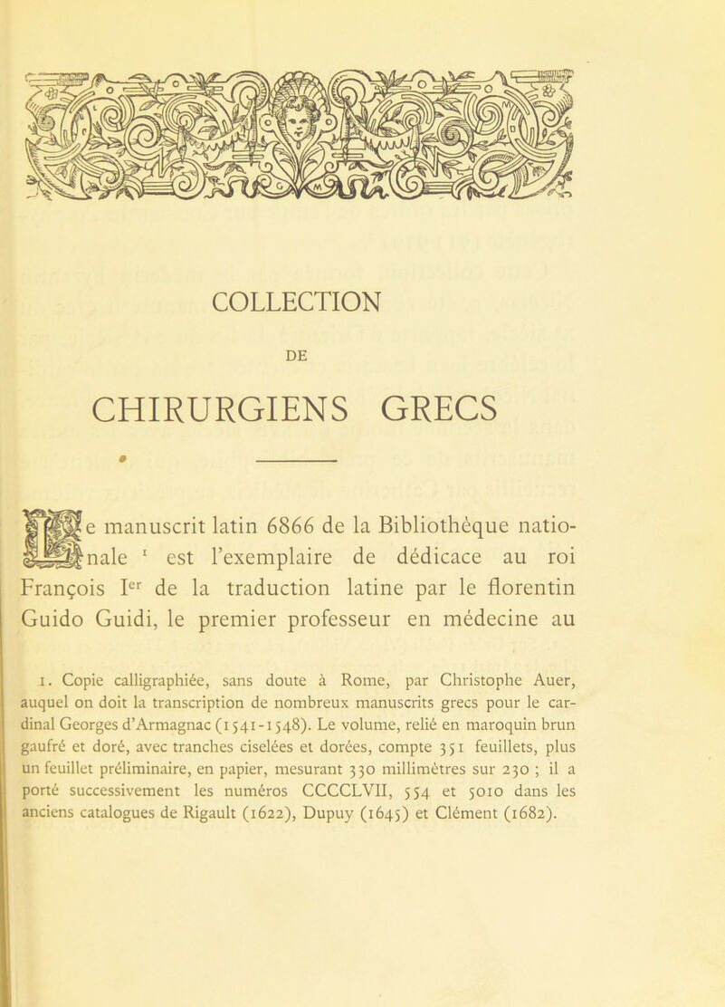 COLLECTION DE CHIRURGIENS GRECS __ le manuscrit latin 6866 de la Bibliothèque natio- Snale 1 est l’exemplaire de dédicace au roi François Ier de la traduction latine par le florentin Guido Guidi, le premier professeur en médecine au i. Copie calligraphiée, sans doute à Rome, par Christophe Auer, auquel on doit la transcription de nombreux manuscrits grecs pour le car- dinal Georges d’Armagnac (i 541-1548). Le volume, relié en maroquin brun gaufré et doré, avec tranches ciselées et dorées, compte 351 feuillets, plus un feuillet préliminaire, en papier, mesurant 330 millimètres sur 230 ; il a porté successivement les numéros CCCCLVII, 554 et 5010 dans les anciens catalogues de Rigault (1622), Dupuy (1645) et Clément (1682).