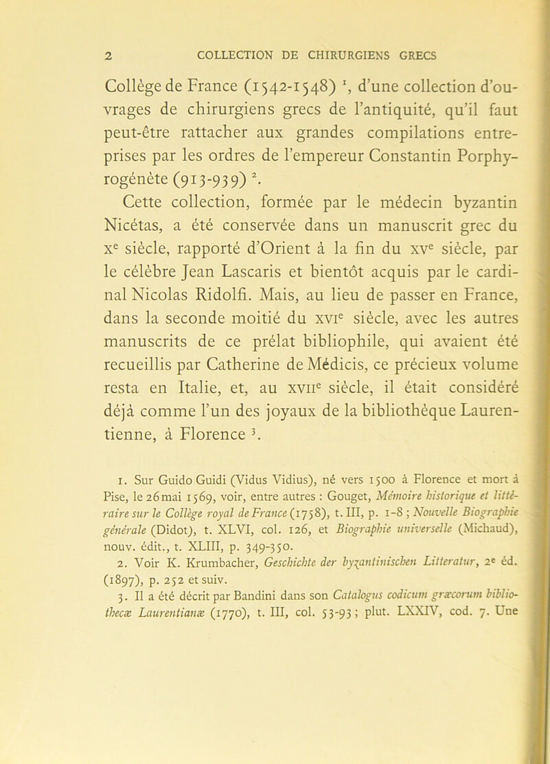 Collège de France (1542-1548) *, d’une collection d’ou- vrages de chirurgiens grecs de l’antiquité, qu’il faut peut-être rattacher aux grandes compilations entre- prises par les ordres de l’empereur Constantin Porphy- rogénète (913-939) 1 2. Cette collection, formée par le médecin byzantin Nicétas, a été conservée dans un manuscrit grec du Xe siècle, rapporté d’Orient à la fin du xve siècle, par le célèbre Jean Lascaris et bientôt acquis par le cardi- nal Nicolas Ridolfi. Mais, au lieu de passer en France, dans la seconde moitié du xvie siècle, avec les autres manuscrits de ce prélat bibliophile, qui avaient été recueillis par Catherine deMédicis, ce précieux volume resta en Italie, et, au xvne siècle, il était considéré déjà comme l’un des joyaux de la bibliothèque Lauren- tienne, à Florence 3. 1. Sur Guido Guidi (Vidus Vidius), né vers 1500 à Florence et mort à Pise, le 26 mai 1569, voir, entre autres : Gouget, Mémoire historique et litté- raire sur le Collège royal de France (1758), t. III, p. 1-8 ; Nouvelle Biographie générale (Didot), t. XLVI, col. 126, et Biographie universelle (Michaud), nouv. édit., t. XLIII, p. 349-350. 2. Voir K. Krumbacher, Geschichte der hy^antinischen Litteratur, 2' éd. (1897), p. 252 et suiv. 3. Il a été décrit par Bandini dans son Catalogus codicum græcorum hihlio- thecx Laurentianæ (1770), t. III, col. 53-93; plut. LXXIV, cod. 7. Une