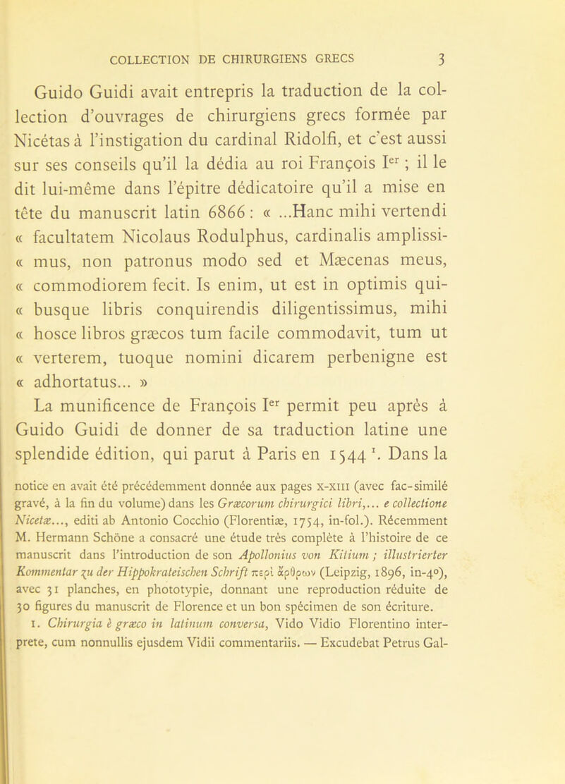 Guido Guidi avait entrepris la traduction de la col- lection d’ouvrages de chirurgiens grecs formée par Nicétasà l’instigation du cardinal Ridolfi, et c’est aussi sur ses conseils qu’il la dédia au roi François Ier ; il le dit lui-même dans l’épitre dédicatoire qu’il a mise en tête du manuscrit latin 6866 : « ...Hanc mihi vertendi « facultatem Nicolaus Rodulphus, cardinalis amplissi- « mus, non patronus modo sed et Mæcenas meus, « commodiorem fecit. Is enim, ut est in optimis qui- « busqué libris conquirendis diligentissimus, mihi « hosce libros græcos tum facile commodavit, tum ut « verterem, tuoque nomini dicarem perbenigne est « adhortatus... » La munificence de François Ier permit peu après à Guido Guidi de donner de sa traduction latine une splendide édition, qui parut à Paris en 1544 Dans la notice en avait été précédemment donnée aux pages x-xm (avec fac-similé gravé, à la fin du volume) dans les Græcorum chirurgici libri,... ecollectione Nicetx..., editi ab Antonio Cocchio (Florentiæ, 1754, in-fol.). Récemment M. Hermann Schône a consacré une étude très complète à l’histoire de ce manuscrit dans l’introduction de son Apollonius von Kitiurn ; illustrierter Kommentar der Hippokrateischen Schrift îcepl apûptov (Leipzig, 1896, in-4°), avec 31 planches, en phototypie, donnant une reproduction réduite de 30 figures du manuscrit de Florence et un bon spécimen de son écriture. 1. Chirurgia è græco in latinum conversa, Vido Vidio Florentino inter- prète, cum nonnullis ejusdem Vidii commentariis. — Excudebat Petrus Gai-