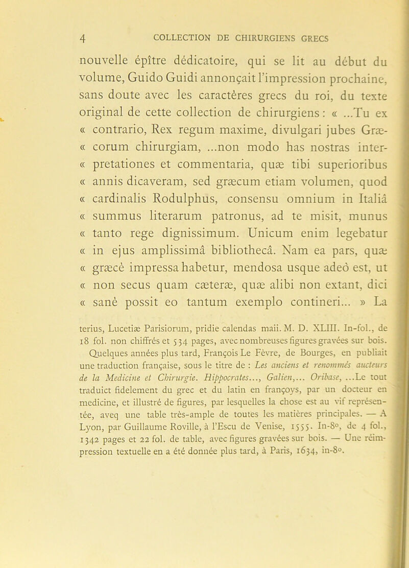 nouvelle épître dédicatoire, qui se lit au début du volume, Guido Guidi annonçait l’impression prochaine, sans doute avec les caractères grecs du roi, du texte original de cette collection de chirurgiens : « ...Tu ex « contrario, Rex regum maxime, divulgari jubés Græ- « corum chirurgiam, ...non modo has nostras inter- « pretationes et commentaria, quæ tibi superioribus « annis dicaveram, sed græcum etiam volumen, quod « cardinalis Rodulphus, consensu omnium in Italiâ « summus literarum patronus, ad te misit, munus « tanto rege dignissimum. Unicum enim legebatur « in ejus amplissimâ bibliothecâ. Nam ea pars, quæ « græcè impressa habetur, mendosa usque adeô est, ut « non secus quam cæteræ, quæ alibi non extant, dici « sanè possit eo tantum exemplo contineri... » La tenus, Lucetiæ Parisiorum, pridie calendas maii. M. D. XLIII. In-fol., de 18 fol. non chiffrés et 534 pages, avec nombreuses figures gravées sur bois. Quelques années plus tard, François Le Fèvre, de Bourges, en publiait une traduction française, sous le titre de : Les anciens et renommés aucteurs de la Medicine et Chirurgie. Hippocrates..., Galien,... Oriba.se, ...Le tout traduict fidèlement du grec et du latin en françoys, par un docteur en medicine, et illustré de figures, par lesquelles la chose est au vif représen- tée, aveq une table très-ample de toutes les matières principales. — A Lyon, par Guillaume Roville, à l’Escu de Venise, 1 5 5 5 - In-8°, de 4 fol., 1342 pages et 22 fol. de table, avec figures gravées sur bois. — Une réim- pression textuelle en a été donnée plus tard, à Paris, 1634, in-8°.