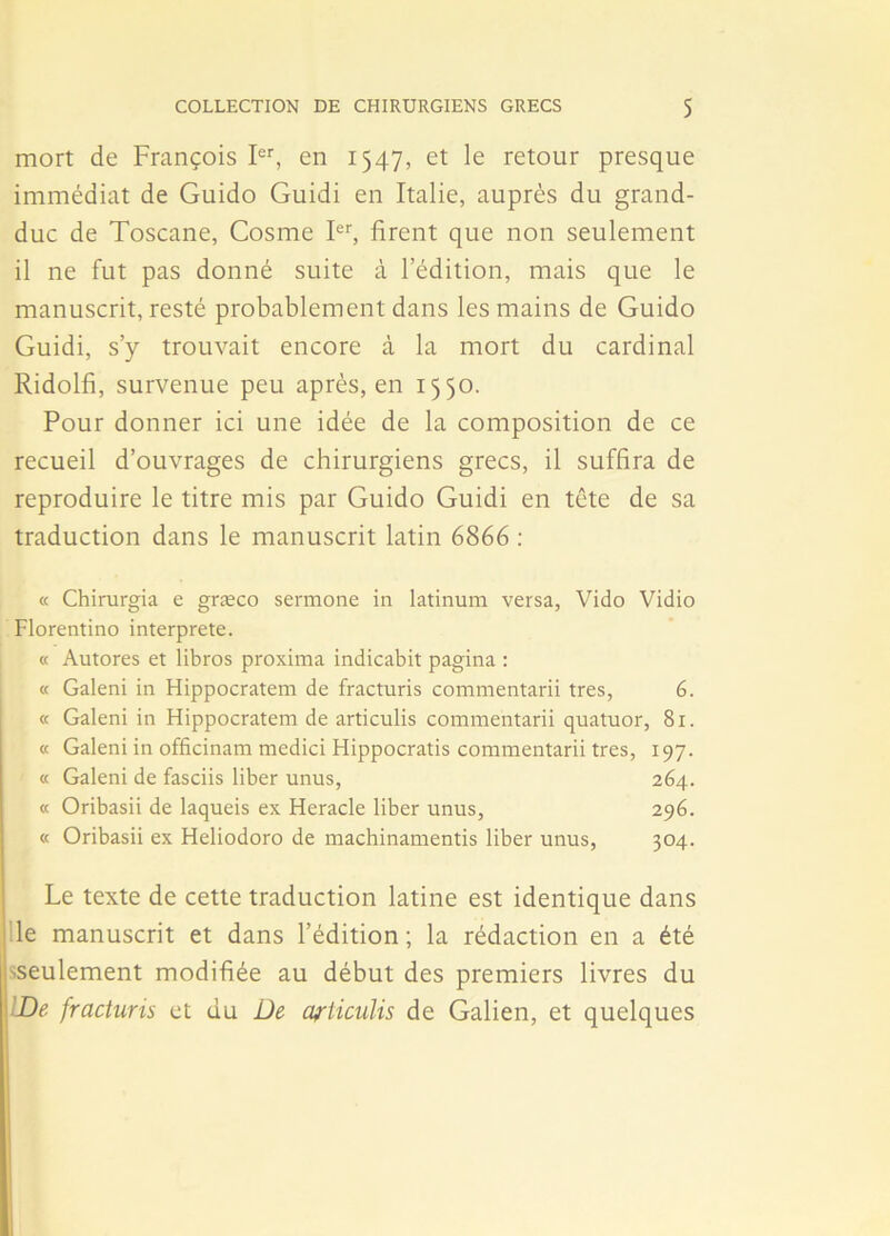 mort de François Ier, en 1547, et le retour presque immédiat de Guido Guidi en Italie, auprès du grand- duc de Toscane, Cosme Ier, firent que non seulement il ne fut pas donné suite à l’édition, mais que le manuscrit, resté probablement dans les mains de Guido Guidi, s’y trouvait encore à la mort du cardinal Ridolfi, survenue peu après, en 1550. Pour donner ici une idée de la composition de ce recueil d’ouvrages de chirurgiens grecs, il suffira de reproduire le titre mis par Guido Guidi en tête de sa traduction dans le manuscrit latin 6866 : « Chirurgia e græco sermone in latinum versa, Vido Vidio Florentino interprète. « Autores et libros proxima indicabit pagina : « Galeni in Hippocratem de fracturis commentarii très, 6. « Galeni in Hippocratem de articulis commentarii quatuor, 81. « Galeni in officinam medici Hippocratis commentarii très, 197. « Galeni de fasciis liber unus, 264. « Oribasii de laqueis ex Heracle liber unus, 296. « Oribasii ex Heliodoro de machinamentis liber unus, 304. Le texte de cette traduction latine est identique dans le manuscrit et dans l’édition ; la rédaction en a été ^seulement modifiée au début des premiers livres du De fracturis et du De articulis de Galien, et quelques