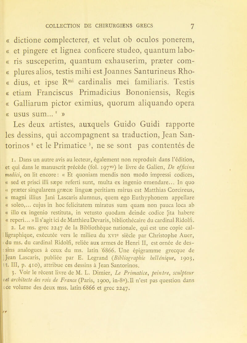 « dictione complecterer, et velut ob oculos ponerem, « et pingere et lignea conficere studeo, quantum labo- « ris susceperim, quantum exhauserim, præter com- « plures alios, testis mihi est Joannes Santurineus Rho- « dius, et ipse Rrai cardinalis mei familiaris. Testis « etiam Franciscus Primadicius Bononiensis, Regis « Galliarum pictor eximius, quorum aliquando opéra « usus sum... ' » Les deux artistes, auxquels Guido Guidi rapporte les dessins, qui accompagnent sa traduction, Jean San- torinos* et le Primatice \ ne se sont pas contentés de 1. Dans un autre avis au lecteur, également non reproduit dans l’édition, et qui dans le manuscrit précède (fol. 197™) le livre de Galien, De officina medici, on lit encore : « Et quoniam mendis non modo impressi codices, « sed et prisci illi sæpe referti sunt, multa ex itigenio emendare... In quo « præter singularem græcæ linguæ peritiam mirus est Matthias Corcireus, « magni illius Jani Lascaris alumnus, quem ego Euthyphonem appellare « soleo,... cujus in hoc felicitatem miratus sum quam non pauca loca ab « illo ex ingenio restituta, in vetusto quodam deinde codice [ita habere « reperi... » Il s’agit ici de Matthieu Devaris, bibliothécaire du cardinal Ridolfi. 2. Le ms. grec 2247 de la Bibliothèque nationale, qui est une copie cal- ligraphique, exécutée vers le milieu du xvi<= siècle par Christophe Auer, du ms. du cardinal Ridolfi, reliée aux armes de Henri II, est ornée de des- : sins analogues à ceux du ms. latin '6866. Une épigramme grecque de Jean Lascaris, publiée par E. Legrand (Bibliographie hellénique, 1903, it. III, p. 410), attribue ces dessins à Jean Santorinos. 3. Voir le récent livre de M. L. Dimier, Le Primatice, peintre, sculpteur ; et architecte des rois de France (Paris, 1900, in-8°). Il n’est pas question dans .ce volume des deux mss. latin 6866 et grec 2247.