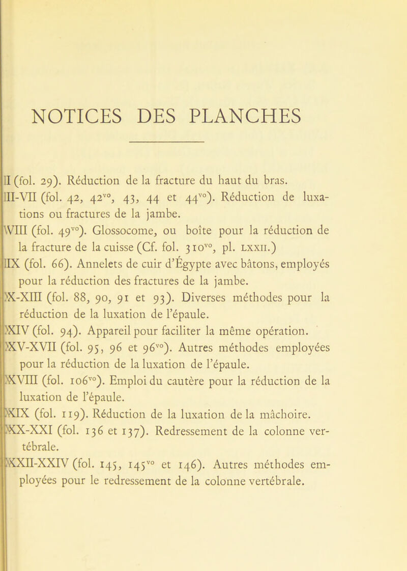 NOTICES DES PLANCHES II (fol. 29). Réduction de la fracture du haut du bras. III-VII (fol. 42, 42v0, 43, 44 et 44vo). Réduction de luxa- tions ou fractures de la jambe. WIII (fol. 49vo). Glossocome, ou boîte pour la réduction de la fracture de la cuisse (Cf. fol. 3iovo, pl. lxxii.) 1IX (fol. 66). Annelets de cuir d’Égypte avec bâtons, employés pour la réduction des fractures de la jambe. >x-xm (fol. 88, 90, 91 et 93). Diverses méthodes pour la réduction de la luxation de l’épaule. >XIV (fol. 94). Appareil pour faciliter la même opération. XV-XVII (fol. 95, 96 et 96vo). Autres méthodes employées pour la réduction de la luxation de l’épaule. >XVm (fol. io6vo). Emploi du cautère pour la réduction de la luxation de l’épaule. 1XIX (fol. 119). Réduction de la luxation delà mâchoire. ÎXX-XXI (fol. 136 et 137). Redressement de la colonne ver- tébrale. XXII-XXIV (fol. 145, 145vo et 146). Autres méthodes em- ployées pour le redressement de la colonne vertébrale.