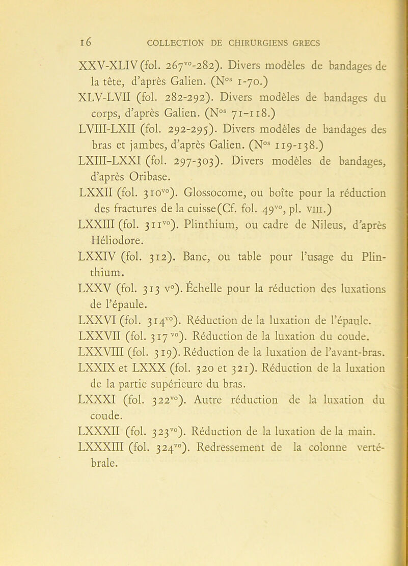 XXV-XLIV (fol. 2èr]vo-2%2). Divers modèles de bandages de la tête, d’après Galien. (Nos 1-70.) XLV-LVII (fol. 282-292). Divers modèles de bandages du corps, d’après Galien. (Nos 71-118.) LVIII-LXII (fol. 292-295). Divers modèles de bandages des bras et jambes, d’après Galien. (Nos 119-138.) LXIÏÏ-LXXI (fol. 297-303). Divers modèles de bandages, d’après Oribase. LXXII (fol. 3iovo). Glossocome, ou boîte pour la réduction des fractures delà cuisse(Cf. fol. 49vo, pl. vin.) LXXIII (fol. 311vo). Plinthium, ou cadre de Nileus, d’après Héliodore. LXXIV (fol. 312). Banc, ou table pour l’usage du Plin- thium. LXXV (fol. 313 v°). Échelle pour la réduction des luxations de l’épaule. LXXVI (fol. 314™). Réduction de la luxation de l’épaule. LXXVII (fol. 317 v0). Réduction de la luxation du coude. LXXVIII (fol. 319). Réduction de la luxation de l’avant-bras. LXXIX et LXXX (fol. 320 et 321). Réduction de la luxation de la partie supérieure du bras. LXXXI (fol. 3 22vo). Autre réduction de la luxation du coude. LXXXII (fol. 323vo). Réduction de la luxation delà main. LXXXIII (fol. 324vo). Redressement de la colonne verté- brale.