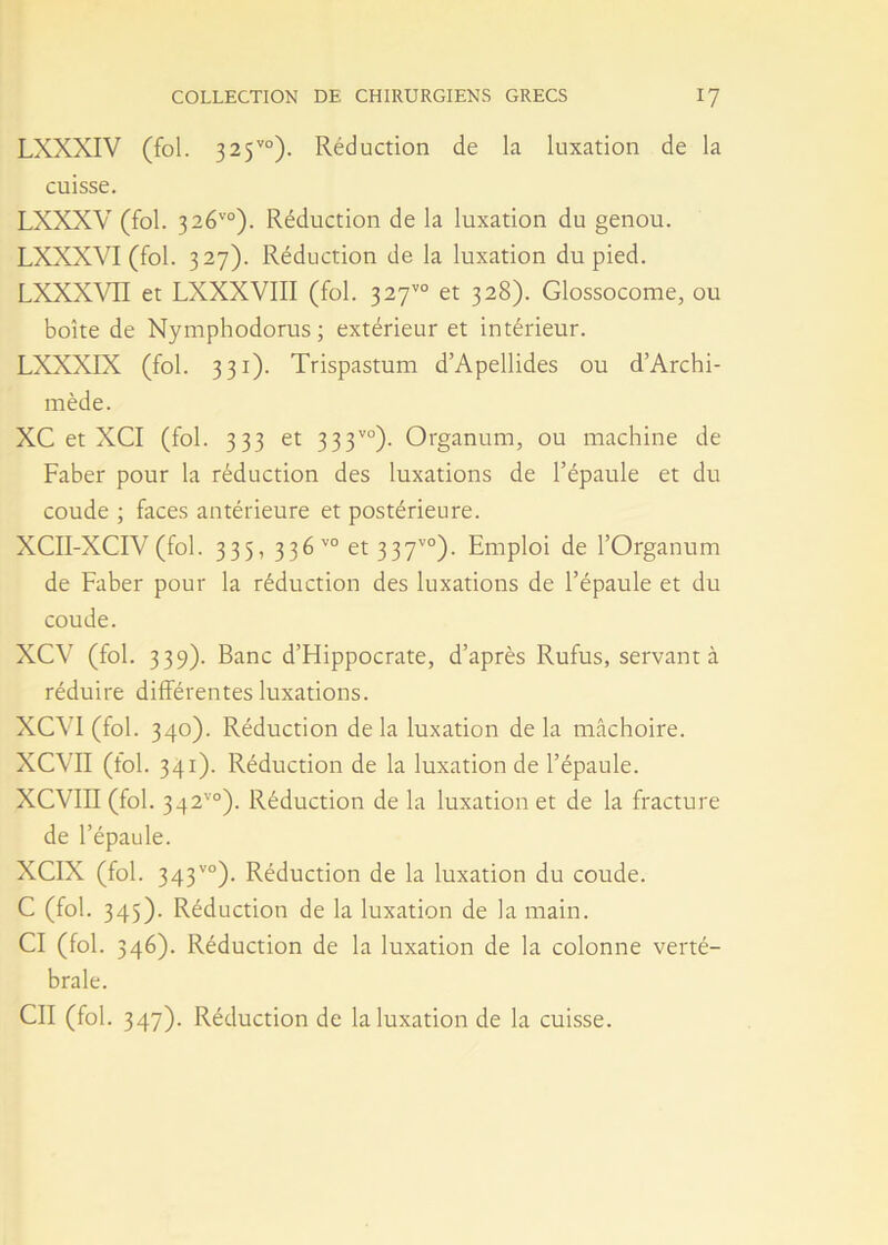 LXXXIV (fol. 325vo). Réduction de la luxation de la cuisse. LXXXV (fol. 326'°). Réduction de la luxation du genou. LXXXVI (fol. 327). Réduction de la luxation du pied. LXXXVII et LXXXVIII (fol. 327™ et 328). Glossocome, ou boîte de Nymphodorus ; extérieur et intérieur. LXXXIX (fol. 331). Trispastum d’Apellides ou d’Archi- mède. XC et XCI (fol. 333 et 333vo)- Organum, ou machine de Faber pour la réduction des luxations de l’épaule et du coude ; faces antérieure et postérieure. XCII-XCIV (fol. 335, 336 v0 et 337vo). Emploi de l’Organum de Faber pour la réduction des luxations de l’épaule et du coude. XCV (fol. 339). Banc d’FIippocrate, d’après Rufus, servant à réduire différentes luxations. XCVI(fol. 340). Réduction delà luxation delà mâchoire. XCVII (fol. 341). Réduction de la luxation de l’épaule. XCVin (fol. 342'0). Réduction de la luxation et de la fracture de l’épaule. XCIX (fol. 343vo). Réduction de la luxation du coude. C (fol. 345). Réduction de la luxation de la main. CI (fol. 346). Réduction de la luxation de la colonne verté- brale. Cil (fol. 347). Réduction de la luxation de la cuisse.