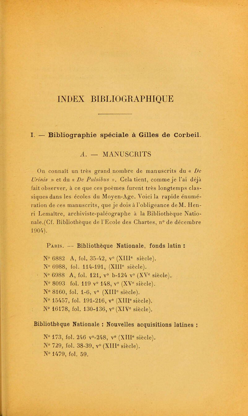 INDEX BIBLIOGRAPHIQUE I. — Bibliographie spéciale à Gilles de Corbeil. A. — MANUSCRITS On connaît un très grand nombre de manuscrits du « De Urinis » et du « De Pulsibus ». Cela tient, comme je l’ai déjà fait observer, à ce que ces poèmes furent très longtemps clas- siques dans les écoles du Moyen-Age. Voici la rapide énumé- ration de ces manuscrits, que je dois à l’obligeance de M. Hen- ri Lemaître, archiviste-paléographe à la Bibliothèque Natio- nale.(Cf. Bibliothèque de l’Ecole des Chartes, n° de décembre 1904). Paris. — Bibliothèque Nationale, fonds latin : N° 6882 A, fol. 35-42, v° (XIIIe siècle). N° 6988, fol. 114-191, (XIIIe siècle). • N° 6988 A, fol. 121, v° b-124 v° (XVe siècle). N° 8093 fol. 119 v° 148, v° (XVe siècle). N° 8160, fol. 1-6, v° (XIIIe siècle). N° 15457, fol. 191-216, v° (XIIIe siècle). N° 16178, fol. 130-136, v°(XIVe siècle). Bibliothèque Nationale : Nouvelles acquisitions latines : N° 173, fol. 246 v°-248, v° (XIIIe siècle). N° 729, fol. 38-39, v° (XIIIe siècle). N° 1479, fol. 59.