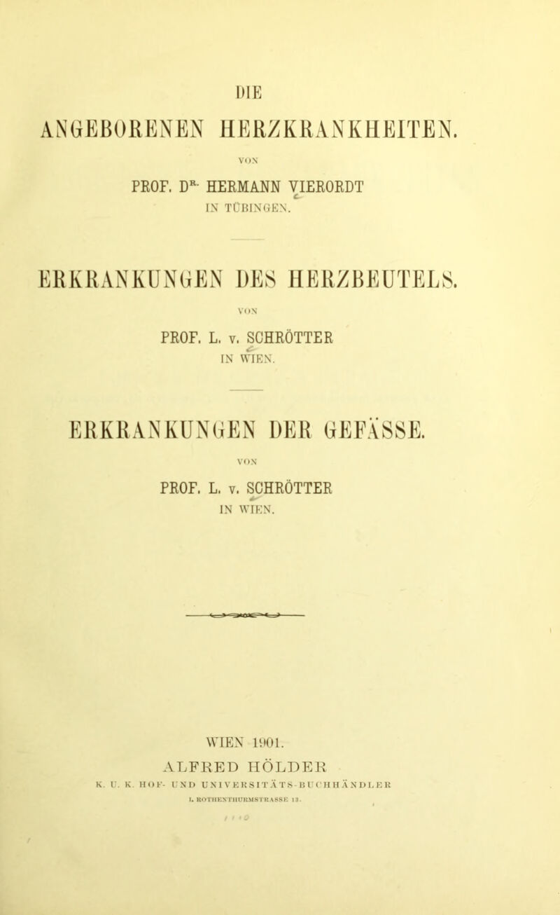 HIE ANGEBORENEN HERZKRANKREITEN. VON PROF, DR- HERMANN VIERORDT IN TÜBINGEN. ERKRANKUNGEN DES HERZBEUTELS. PROF. L. t. SCHRÖTTER IN WIEN. ERKRANKUNGEN DER GEFÄSSE. VON PROF. L. v. SCHRÖTTER IN WIEN. WIEN 1901. ALFRED HOLDER K. U. K 1IOF- UND UNIVERSITÄTS-BUCHHÄNDLER I. ROTIIKSTHUKMSTKASSK 13.