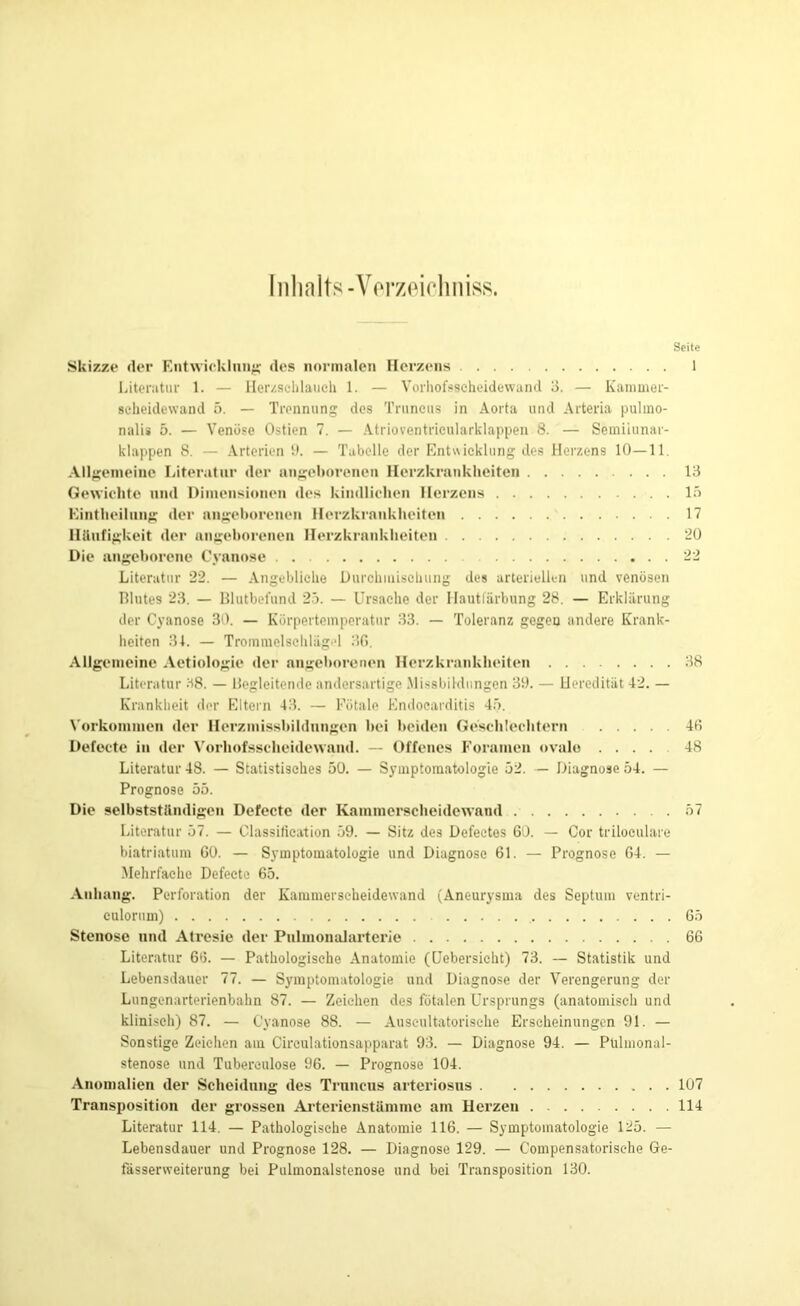 Inhalts-Verzeichniss. Seite Skizze der Entwicklung; des normalen Herzens 1 Literatur 1. — Herzschlauch 1. — Vorhofsscheidewand 3. — Kammer- seheidewand 5. — Trennung des Truncus in Aorta und Arteria pulmo- nalis 5. — Venöse Ostien 7. — Atrioventricularklappen 8. — Semiiunar- klappen 8. — Arterien 9. — Tabelle der Entwicklung des Herzens 10—11. Allgemeine Literatur der angeborenen Herzkrankheiten 13 Gewichte und Dimensionen des kindlichen Herzens 15 Kintheilung der angeborenen Herzkrankheiten 17 Häufigkeit der angeborenen Herzkrankheiten 20 Die angeborene Cyanose 22 Literatur 22. — Angebliche Durchmischung des arteriellen und venösen Blutes 23. — Blutbefund 25. — Ursache der Ilautlärbung 28. — Erklärung der Cyanose 30. — Körpertemperatur 33. — Toleranz gegen andere Krank- heiten 31. — TrommelschliigM 36. Allgemeine Aetiologie der angeborenen Herzkrankheiten 38 Literatur 38. — Begleitende andersartige Missbildungen 39. — Heredität 42. — Krankheit der Eltern 43. — Fötale Endocarditis 45. Vorkommen der Herzmissbildnngen bei beiden Geschlechtern 46 Defecte in der Vorhofsscheidewand. — Offenes Foramen ovale .... 48 Literatur 48. — Statistisches 50. — Symptomatologie 52. — Diagnose 54. — Prognose 55. Die selbstständigen Defecte der Kammerscheidewand 57 Literatur 57. — Classification 59. — Sitz des Defectes 60. — Cor triloculare biatriatum 60. — Symptomatologie und Diagnose 61. — Prognose 64. — Mehrfache Defecte 65. Anhang. Perforation der Kammerscheidewand (Aneurysma des Septum ventri- culorum) 65 Stenose und Atresie der Pulmonalarterie 66 Literatur 66. — Pathologische Anatomie (Uebersicht) 73. — Statistik und Lebensdauer 77. — Symptomatologie und Diagnose der Verengerung der Lungenarterienbahn 87. — Zeichen des fötalen Ursprungs (anatomisch und klinisch) 87. — Cyanose 88. — Auscultatorische Erscheinungen 91. — Sonstige Zeichen am Cireulationsapparat 93. — Diagnose 94. — Pülmonal- stenose und Tubereulose 96. — Prognose 104. Anomalien der Scheidung des Truncus arteriosus 107 Transposition der grossen Arterienstämme am Herzen 114 Literatur 114. — Pathologische Anatomie 116. — Symptomatologie 125. — Lebensdauer und Prognose 128. — Diagnose 129. — Compensatorisehe Ge- fässerweiterung bei Pulmonalstenose und bei Transposition 130.