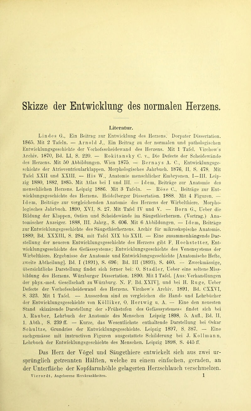 Skizze der Entwicklung1 des normalen Herzens. Literatur. Lindes G., Ein Beitrag zur Entwicklung des Herzens. Dorpater Dissertation. 1865. Mit 2 Tafeln. — Arnold J., Ein Beitrag zu der normalen und pathologischen Entwicklungsgeschichte der Vorhofsscheidewand des Herzens. Mit 1 Tafel. Virchow’s Archiv. 1870, Bd. LI, S. 220. — Bokitansky C. v., Die Defecte der Scheidewände des Herzens. Mit 50 Abbildungen. Wien 1875. — Bernays A. C., Entwicklungsge- schichte der Atrioventricularklappen. Morphologisches Jahrbuch. 1876, II. S. 478. Mit Tafel XXII und XXIII. — His W., Anatomie menschlicher Embryonen. I—III. Leip- zig 1880, 1882, 1885. Mit Atlas bei I und III. — Idem, Beiträge zur Anatomie des menschlichen Herzens. Leipzig 1886. Mit 8 Tafeln. — Rose C., Beiträge zur Ent- wicklungsgeschichte des Herzens. Heidelberger Dissertation. 1888. Mit 4 Figuren. — Idem, Beiträge zur vergleichenden Anatomie des Herzens der Wirbelthiere. Morpho- logisches Jahrbuch. 1890, XVI, S. 27. Mit Tafel IV und V. — Born G., Ueber die Bildung der Klappen, Ostien und Scheidewände im Säugethierherzen. (Vortrag.) Ana- tomischer Anzeiger. 1888, III. Jahrg., S. 606. Mit 6 Abbildungen. — Idem, Beiträge zur Entwicklungsgeschichte des Säugethierherzens. Archiv für mikroskopische Anatomie. 1889, Bd. XXXIII, S. 284, mit Tafel XIX bis XXII. — Eine zusammenhängende Dar- stellung der neueren Entwicklungsgeschichte des Herzens gibt F. Hochstetter, Ent- wicklungsgeschichte des Gefässsystems; Entwicklungsgeschichte des Venensystems der Wirbelthiere. Ergebnisse der Anatomie und Entwicklungsgeschichte [Anatomische Hefte, zweite Abtheilung]. Bd. I (1891), S. 696; Bd. III (1893), S. 460. — Zweckmässige, übersichtliche Darstellung findet sieh ferner bei: 0. Stadler, Ueber eine seltene Miss- bildung des Herzens. Würzburger Dissertation. 1890. Mit 1 Tafel. [Aus: Verhandlungen der phys.-med. Gesellschaft zu Würzburg. N. F. Bd. XXIV], und bei H. Rüge, Ueber Defecte der Vorhofsscheidewand des Herzens. Virchow’s Archiv. 1891, Bd. CXXVI, S. 323. Mit 1 Tafel. -— Ausserdem sind zu vergleichen die Hand- und Lehrbücher der Entwicklungsgeschichte von Ivölliker, 0. Hertwig u. A. — Eine den neuesten Stand skizzirende Darstellung der »Frühstufen des Gefässsystemes« findet sich bei A. Räuber, Lehrbuch der Anatomie des Menschen Leipzig 1898, 5. Auf!., Bd. II, 1. Abth., S. 239 ff. — Kurze, das Wesentlichste enthaltende Darstellung bei Oskar Schultze, Grundriss der Entwicklungsgeschichte. Leipzig 1897, S. 387. — Eine saehgemässe mit instructiven Figuren ausgestattete Schilderung bei J. Ko 11 mann, Lehrbuch der Entwicklungsgeschichte des Menschen. Leipzig 1898, S. 445 ff. Das Herz der Vögel und Säugethiere entwickelt sich aus zwei ur- sprünglich getrennten Hälften, welche zu einem einfachen, geraden, an der Unterfläche der Kopfdarmhöhle gelagerten Herzschlauch verschmelzen.