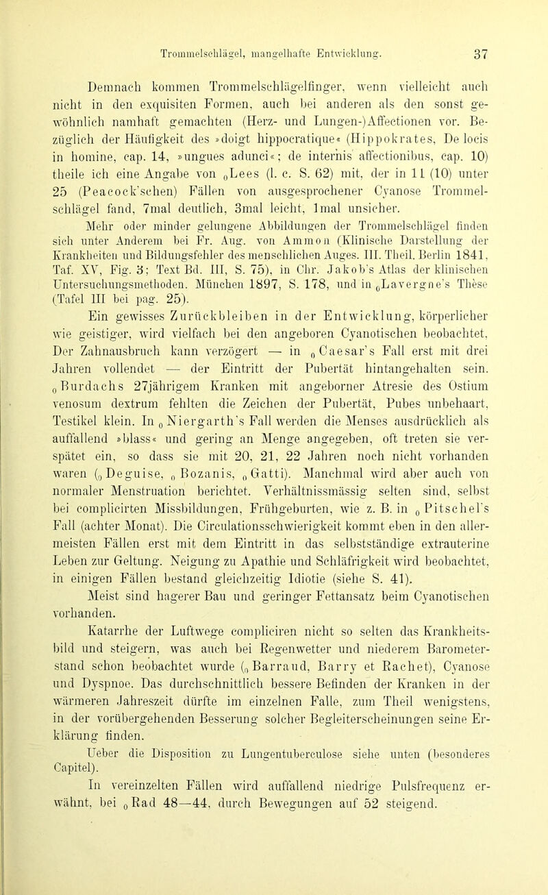Demnach kommen Trommelschlägelfinger, wenn vielleicht auch nicht in den exquisiten Formen, auch bei anderen als den sonst ge- wöhnlich namhaft gemachten (Herz- und Lungen-)Affectionen vor. Be- züglich der Häufigkeit des »doigt hippocratique« (Hippokrates, De locis in homine, cap. 14, »ungues adunci«; de interhis affectionibus, cap. 10) theile ich eine Angabe von 0Lees (1. c. S. 62) mit, der in 11 (10) unter 25 (Peacock’schen) Fällen von ausgesprochener Oyanose Trommel- schlägel fand, 7mal deutlich, 3mal leicht, lmal unsicher. Mehr oder minder gelungene Abbildungen der Trommelschlägel finden sich unter Anderem bei Fr. Aug. von Ammon (Klinische Darstellung der Krankheiten und Bildungsfehler des menschlichen Auges. III. Theil. Berlin 1841, Taf. XV, Fig. 3; Text Bd. III, S. 75), in Chr. Jak ob’s Atlas der klinischen Untersuchungsmethoden. München 1897, S. 178, und in 0Lavergne’s These (Tafel III bei pag. 25). Ein gewisses Zurückbleiben in der Entwicklung, körperlicher wie geistiger, wird vielfach bei den angeboren Cyanotischen beobachtet, Der Zahnausbruch kann verzögert — in „Caesar’s Fall erst mit drei Jahren vollendet — der Eintritt der Pubertät hintangehalten sein. „Burdachs 27jährigem Kranken mit angeborner Atresie des Ostium venosum dextrum fehlten die Zeichen der Pubertät, Pubes unbehaart, Testikel klein. In „ Niergarth’.s Fall werden die Menses ausdrücklich als auffallend »blass« und gering an Menge angegeben, oft treten sie ver- spätet ein, so dass sie mit 20, 21, 22 Jahren noch nicht vorhanden waren („Deguise, „ Bozanis, „Gatti). Manchmal wird aber auch von normaler Menstruation berichtet. Verhältnissmässig selten sind, selbst bei complicirten Missbildungen, Frühgeburten, wie z. B. in „ Pitschel's Fall (achter Monat). Die Circulationsschwierigkeit kommt eben in den aller- meisten Fällen erst mit dem Eintritt in das selbstständige extrauterine Leben zur Geltung. Neigung zu Apathie und Schläfrigkeit wird beobachtet, in einigen Fällen bestand gleichzeitig Idiotie (siehe S. 41). Meist sind hagerer Bau und geringer Fettansatz beim Cyanotischen vorhanden. Katarrhe der Luftwege compliciren nicht so selten das Krankheits- bild und steigern, was auch bei Regenwetter und niederem Barometer- stand schon beobachtet wurde („Barraud, Barry et Rächet), Cyanose und Dyspnoe. Das durchschnittlich bessere Befinden der Kranken in der wärmeren Jahreszeit dürfte im einzelnen Falle, zum Theil wenigstens, in der vorübergehenden Besserung solcher Begleiterscheinungen seine Er- klärung finden. Ueber die Disposition zu Lungentuberculose siehe unten (besonderes C-apitel). In vereinzelten Fällen wird auffallend niedrige Pulsfrequenz er- wähnt, bei „Rad 48—44. durch Bewegungen auf 52 steigend.
