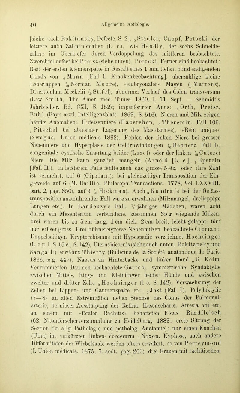 [siehe auch Rokitansky, Defecte, S. 2], 0Stadler, Cnopf, Potoeki, der letztere auch Zahnanomalien (L. c.), wie Hendly, der sechs Schneide- zähne im Oberkiefer durch Verdoppelung des mittleren beobachtete. Zwerchfelldefect bei Pr ei sz (siehe unten), Potoeki. Ferner sind beobachtet: Rest der ersten Kiemenspalte in Gestalteines 1 mm tiefen, blind endigenden Canals von „Mann [Fall I, Krankenbeobachtung], überzählige kleine Leberlappen („Norman Moore), »embryonaler« Magen („Martens), Diverticulum Meckelii („ Stifei), abnormer Verlauf des Colon transversum (Lew Smith, The Amer. med. Times. 1860, I, 11. Sept. — Schmidt’s Jahrbücher. Bd. CXI, S. 152); imperforirter Anus: „Orth, Preisz, Buhl (Bayr. ärztl. Intelligenzblatt. 1869, S. 516). Nieren und Milz zeigen häutig Anomalien: Hufeisenniere (Habershon, „ Theremin, Fall 106, „Pitschel bei abnormer Lagerung des Mastdarmes), »Rein unique« (Swague, Union medicale 1862). Fehlen der linken Niere bei grosser Nebenniere und Hyperplasie der Gehirnwindungen („Bennetz, Fall I), congenitale cystische Entartung beider (Luzet) oder der linken („Cutore) Niere. Die Milz kann gänzlich mangeln (Arnold [L. c.], „Epstein [Fall II]), in letzterem Falle fehlte auch das grosse Netz, oder ihre Zahl ist vermehrt, auf 6 (Cipriani); bei gleichzeitiger Transposition der Ein- geweide auf 6 (M. Baillie, Philosoph.Transactions. 1778, Vol. LXXVIII, part. 2, pag. 350), auf 9 (0 Hickman). Auch „ Kundrat’s bei der Gefäss- transposition anzuführender Fall wäre zu erwähnen (Milzmangel, dreilappige Lungen etc.). In Landouzy’s Fall, yjähriges Mädchen, waren acht durch ein Mesenterium verbundene, zusammen 35 g wiegende Milzen, drei waren bis zu 5 cm lang, 1cm dick, 2 cm breit, leicht gelappt, fünf nur erbsengross. Drei hühnereigrosse Nebenmilzen beobachtete Cipriani. Doppelseitigen Kryptorchismus mit Hypospadie verzeichnet Hochsinger (L.c.u. l.S. 15 c., S. 142), Uterusbieornis(sieheauch unten, Rokitansky und Sangalli) erwähnt Thierry (Bulletins de la Societe anatomique de Paris. 1866, pag. 447), Naevus an Hinterbacke und linker Hand „G. Keim. Verkümmerten Daumen beobachtete Garro d, symmetrische Syndaktylie zwischen Mittel-, Ring- und Kleinfinger beider Hände und zwischen zweiter und dritter Zehe „Hochsinger (1. c. S. 142), Verwachsung der Zehen bei Lippen- und Gaumenspalte etc. „Jost (Fall I), Polydaktylie (7—8) an allen Extremitäten neben Stenose des Conus der Pulmonal- arterie. herniöser Ausstülpung der Retina, Hasenscharte, Atresia ani etc. an einem mit »fötaler Rachitis« behafteten Fötus Rindfleisch (62. Naturforscher Versammlung zu Heidelberg, 1889; erste Sitzung der Section für allg. Pathologie und patholog. Anatomie): nur einen Knochen (Ulna) im verkürzten linken Vorderarm „Nixon. Kyphose, auch andere Difformitäten der Wirbelsäule werden öfters erwähnt, so von Perreymond (L’Union medicale. 1875, 7. aout, pag. 203) drei Frauen mit rachitischem