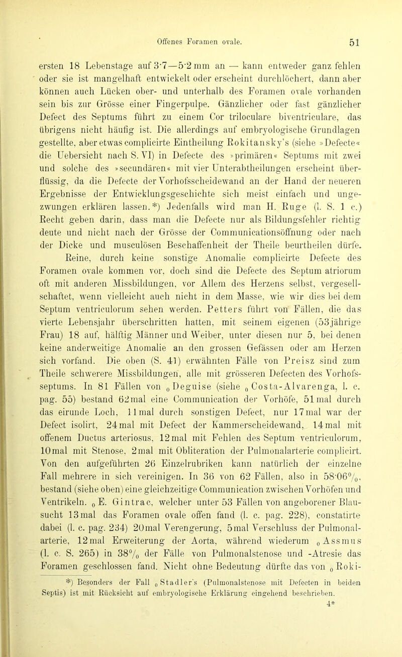 ersten 18 Lebenstage auf3-7—5'2 mm an — kann entweder ganz fehlen oder sie ist mangelhaft entwickelt oder erscheint durchlöchert, dann aber können auch Lücken ober- und unterhalb des Foramen ovale vorhanden sein bis zur Grösse einer Fingerpulpe. Gänzlicher oder fast gänzlicher Defect des Septums führt zu einem Cor triloculare biventriculare, das übrigens nicht häutig ist. Die allerdings auf embryologische Grundlagen gestellte, aber etwas complicirte Eintheilung Rokitansky’s (siehe »Defecte« die Uebersicht nach S. VI) in Defecte des »primären« Septums mit zwei und solche des »secundären« mit vier Unterabtheilungen erscheint über- flüssig, da die Defecte der Vorhofsscheidewand an der Hand der neueren Ergebnisse der Entwicklungsgeschichte sich meist einfach und unge- zwungen erklären lassen.*) Jedenfalls wird man H. Rüge (1. S. 1 c.) Recht geben darin, dass man die Defecte nur als Bildungsfehler richtig deute und nicht nach der Grösse der Communicationsöffnung oder nach der Dicke und musculösen Beschaffenheit der Theile beurtheilen dürfe. Reine, durch keine sonstige Anomalie complicirte Defecte des Foramen ovale kommen vor, doch sind die Defecte des Septum atriorum oft mit anderen Missbildungen, vor Allem des Herzens selbst, vergesell- schaftet, wenn vielleicht auch nicht in dem Masse, wie wir dies bei dem Septum ventriculorum sehen werden. Petters führt von Fällen, die das vierte Lebensjahr überschritten hatten, mit seinem eigenen (53jährige Frau) 18 auf, hälftig Männer und Weiber, unter diesen nur 5, bei denen keine anderweitige Anomalie an den grossen Gefässen oder am Herzen sich vorfand. Die oben (S. 41) erwähnten Fälle von Preisz sind zum Theile schwerere Missbildungen, alle mit grösseren Defecten des Vorhofs- septums. In 81 Fällen von 0Deguise (siehe 0 Costa-Alvarenga, 1. c. pag. 55) bestand 62 mal eine Communication der Vorhöfe, 51 mal durch das eirunde Loch, 11 mal durch sonstigen Defect, nur 17mal war der Defect isolirt, 24 mal mit Defect der Kammerscheidewand, 14 mal mit offenem Ductus arteriosus, 12mal mit Fehlen des Septum ventriculorum, lOmal mit Stenose, 2mal mit Obliteration der Pulmonalarterie complic-irt. Von den aufgeführten 26 Einzelrubriken kann natürlich der einzelne Fall mehrere in sich vereinigen. In 36 von 62 Fällen, also in 58'06%’ bestand (siehe oben) eine gleichzeitige Communication zwischen Vorhöfen und Ventrikeln. 0 E. Gintrac, welcher unter 53 Fällen von angeborener Blau- sucht 13 mal das Foramen ovale offen fand (1. c. pag. 228), constatirte dabei (1. c. pag. 234) 20mal Verengerung, 5mal Verschluss der Pulmonal- arterie, 12mal Erweiterung der Aorta, während wiederum 0 Assmus (1. c. S. 265) in 38% der Fälle von Pulmonalstenose und -Atresie das Foramen geschlossen fand. Nicht ohne Bedeutung dürfte das von 0Roki- *) Besonders der Fall 0 Stadler’s (Pulmonalstenose mit Defecten in beiden Septis) ist mit Rücksicht auf embryologische Erklärung eingehend beschrieben. 4*