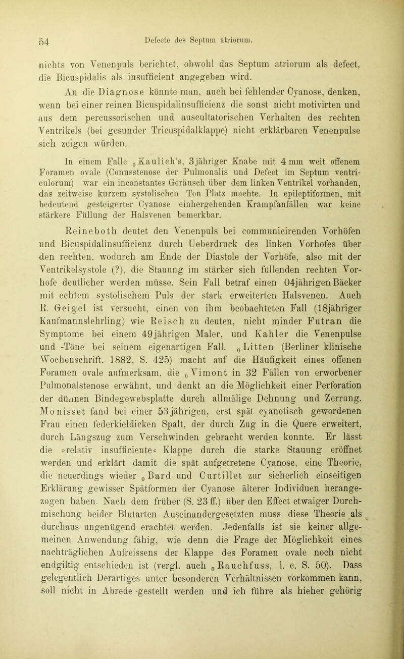 nichts von Venenpuls berichtet, obwohl das Septum atriorum als defect, die Bicuspidalis als insufficient angegeben wird. An die Diagnose könnte man, auch bei fehlender Cyanose, denken, wenn bei einer reinen Bicuspidalinsufficienz die sonst nicht motivirten und aus dem percussorisehen und auscultatorischen Verhalten des rechten Ventrikels (bei gesunder Tricuspidalklappe) nicht erklärbaren Venenpulse sich zeigen würden. In einem Falle „Kaulich’s, 3jähriger Knabe mit 4 mm weit offenem Foramen ovale (Conusstenose der Pulmonalis und Defect im Septum ventri- culorum) war ein inconstantes Geräusch über dem linken Ventrikel vorhanden, das zeitweise kurzem systolischen Ton Platz machte. In epileptiformen, mit bedeutend gesteigerter Cyanose einhergehenden Krampfanfällen war keine stärkere Füllung der Halsvenen bemerkbar. Reineboth deutet den Venenpuls bei communicirenden Vorhöfen und Bicuspidalinsufficienz durch Ueberdruck des linken Vorhofes über den rechten, wodurch am Ende der Diastole der Vorhöfe, also mit der Ventrikelsystole (?), die Stauung im stärker sich füllenden rechten Vor- hofe deutlicher werden müsse. Sein Fall betraf einen 04jährigen Bäcker mit echtem systolischem Puls der stark erweiterten Halsvenen. Auch R. Geigel ist versucht, einen von ihm beobachteten Fall (18jähriger Kaufmannslehrling) wie Reisch zu deuten, nicht minder Futran die Symptome bei einem 49jährigen Maler, und Kahler die Venenpulse und -Töne bei seinem eigenartigen Fall. „Litten (Berliner klinische Wochenschrift. 1882. S. 425) macht auf die Häufigkeit eines offenen Foramen ovale aufmerksam, die „Vimont in 32 Fällen von erworbener Pulmonalstenose erwähnt, und denkt an die Möglichkeit einer Perforation der dünnen Bindegewebsplatte durch allmälige Dehnung und Zerrung. Monisset fand bei einer 53jährigen. erst spät cyanotisch gewordenen Frau einen federkieldicken Spalt, der durch Zug in die Quere erweitert, durch Längszug zum Verschwinden gebracht werden konnte. Er lässt die »relativ insufficiente« Klappe durch die starke Stauung eröffnet werden und erklärt damit die spät aufgetretene Cyanose, eine Theorie, die neuerdings wieder „ Bard und Curtillet zur sicherlich einseitigen Erklärung gewisser Spätformen der Cyanose älterer Individuen herange- zogen haben. Nach dem früher (S. 23 ff.) über den Effect etwaiger Durch- mischung beider Blutarten Auseinandergesetzten muss diese Theorie als durchaus ungenügend erachtet werden. Jedenfalls ist sie keiner allge- meinen Anwendung fähig, wie denn die Frage der Möglichkeit eines nachträglichen Aufreissens der Klappe des Foramen ovale noch nicht endgiltig entschieden ist (vergl. auch „Rauchfuss, 1. c. S. 50). Dass gelegentlich Derartiges unter besonderen Verhältnissen Vorkommen kann, soll nicht in Abrede gestellt werden und ich führe als liieher gehörig