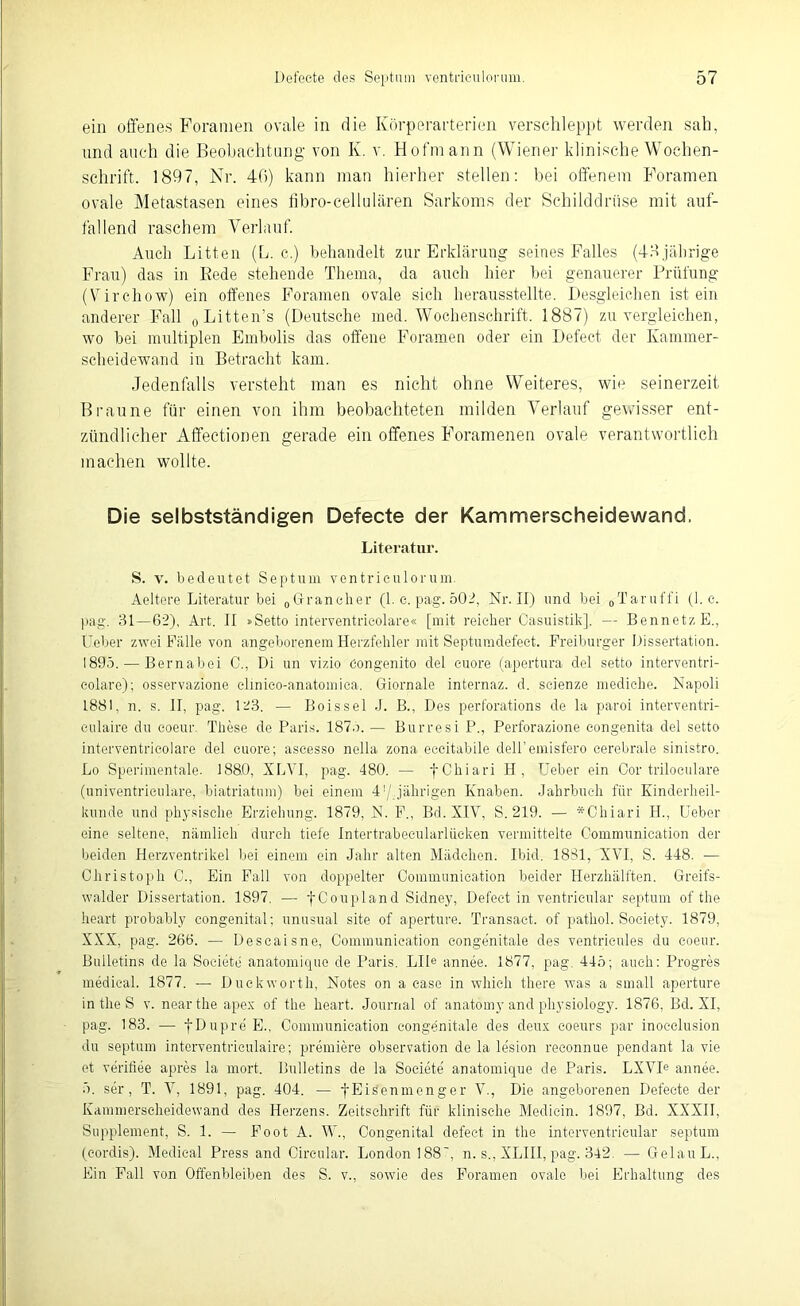 ein offenes Foranien ovale in die Körperarterien verschleppt werden sah, und auch die Beobachtung von K. v. Hofraann (Wiener klinische Wochen- schrift. 1897, Nr. 46) kann man hierher stellen: bei offenem Foramen ovale Metastasen eines libro-cellulären Sarkoms der Schilddrüse mit auf- fallend raschem Verlauf. Auch Litten (L. c.) behandelt zur Erklärung seines Falles (48 jährige Frau) das in Rede stehende Thema, da auch hier bei genauerer Prüfung (Virchow) ein offenes Foramen ovale sich herausstellte. Desgleichen ist ein anderer Fall „Litten’s (Deutsche med. Wochenschrift. 1887) zu vergleichen, wo bei multiplen Embolis das offene Foramen oder ein Defect der Kammer- scheidewand in Betracht kam. Jedenfalls versteht man es nicht ohne Weiteres, wie seinerzeit Braune für einen von ihm beobachteten milden Verlauf gewisser ent- zündlicher Affectionen gerade ein offenes Foramenen ovale verantwortlich machen wollte. Die selbstständigen Defecte der Kammerscheidewand. Literatur. S. v. bedeutet Septum ventrieulorum. Aeltere Literatur bei 0Grancher (1. e. pag. 502, Nr. II) und bei „Taruffi (1. e. pag. 31—62), Art. II »Setto interventricolare« [mit reicher Casuistik], — BennetzE., Heber zwei Fälle von angeborenem Herzfehler mit Septumdefect. Freiburger Dissertation. 1895. — Bernabei C., Di un vizio öongenito del euore (apertura del setto interventri- eolare); osservazione clinico-anatomica. Giornale internaz. d. scienze mediche. Napoli L881, n. s. II, pag. 123. — Bois sei J. B., Des perforations de la paroi interventri- eulaire du coeur. These de Paris. 187.). — Burresi P., Perforazione congenita del setto interventricolare del euore; ascesso nella zona eccitabile dell’emisfero cerebrale sinistro. Lo Sperimentale. 1880, XLVI, pag. 480. — fChiari H , TJeber ein Cor triloculare (univentriculare, biatriatum) bei einem 4'/„jährigen Knaben. Jahrbuch für Kinderheil- kunde und physische Erziehung. 1879, N. F., Bd. XIV, S. 219. — *Chiari H., Heber eine seltene, nämlich durch tiefe Intertrabeeularlüeken vermittelte Communication der beiden Herzventrikel bei einem ein Jahr alten Mädchen. Ibid. 1831, XVI, S. 448. — Christoph C., Ein Fall von doppelter Communication beider Herzhälften. Greifs- walder Dissertation. 1897. —• f Coupland Sidney, Defect in ventrieular septum of the heart probably congenital; unusual site of apertnre. Transact. of pathol. Society. 1879, XXX, pag. 266. — Descaisne, Communication congenitale des ventricules du coeur. Bulletins de la Soeiete anatomique de Paris. LIIe annee. 1877, pag. 445; auch: Progres medical. 1877. — Duckworth, Notes on a case in which there was a small aperture in the S v. nearthe apex of the heart. Journal of anatomy and physiology. 1876, Bd. XI, pag. 183. — fDupre E., Communication congenitale des deux eoeurs par inoeelusion du septum interventriculaire; premiere Observation de la lesion reeonnue pendant la vie et verifiee apres la mort. Bulletins de la Soeiete anatomique de Paris. LXVIe annee. 5. ser, T. V, 1891, pag. 404. — f Eisenmenger V., Die angeborenen Defecte der Kammerseheidewand des Herzens. Zeitschrift für klinische Medicin. 1897, Bd. XXXII, Supplement, S. 1. — Foot A. W., Congenital defect in the interventricular septum (cordis). Medical Press and Circular. London 188’, n. s., XLIII, pag. 342 — GelauL., Ein Fall von Offenbleiben des S. v., sowie des Foramen ovale bei Erhaltung des